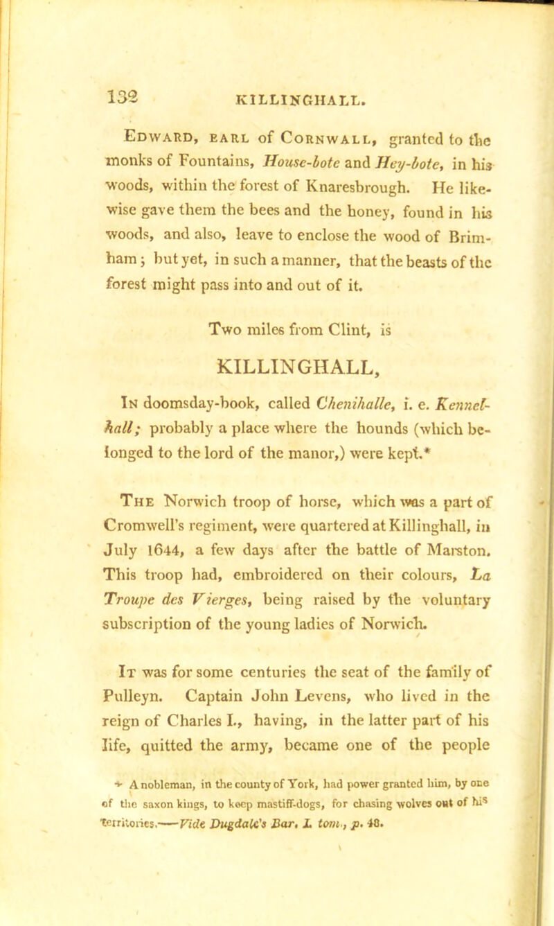 Edward, earl of Cornwall, granted to the monks of Fountains, House-bote and Hey-bote, in his woods, within the forest of Knaresbrough. He like- wise gave them the bees and the honey, found in his woods, and also, leave to enclose the wood of Brim- ham; but yet, in such a manner, that the beasts of the forest might pass into and out of it. Two miles from Clint, is KILLINGHALL, In doomsday-book, called Chenihalle, i. e. Kcnncl- hall; probably a place where the hounds (which be- longed to the lord of the manor,) were kept.* The Norwich troop of horse, which was a part of Cromwell’s regiment, were quartered at Killingliall, in July 1644, a few days after the battle of Marston. This troop had, embroidered on their colours. La Troupe des Vierges, being raised by the voluntary subscription of the young ladies of Norwich. It was for some centuries the seat of the family of Pulleyn. Captain John Levens, who lived in the reign of Charles I., having, in the latter part of his life, quitted the army, became one of the people ♦ A nobleman, in the county of York, had power granted him, by one of the saxon kings, to keep mastiff-dogs, for chasing wolves out of hi* Territories. Fide Dugdalc's Bar. L tomp. 48.