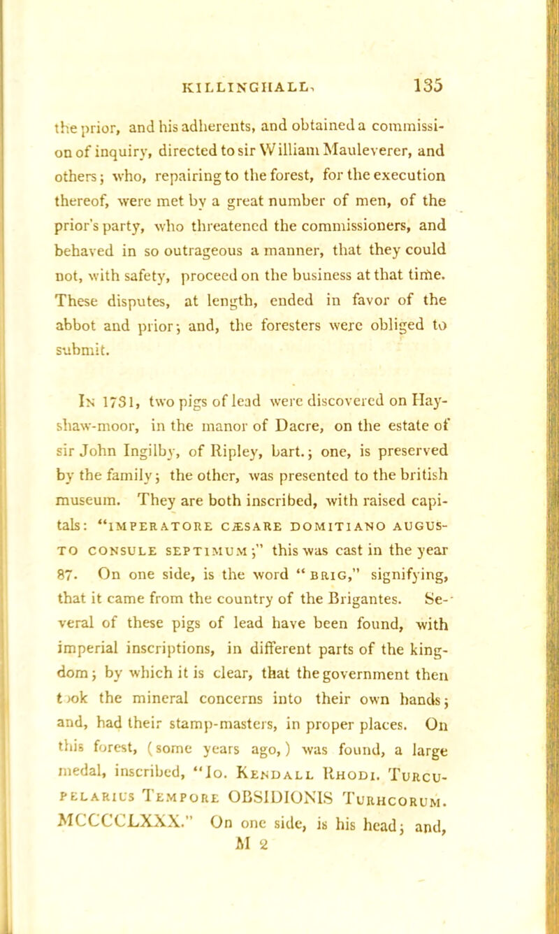 the prior, and his adherents, and obtained a commissi- on of inquiry, directed to sir William Mauleverer, and others; who, repairing to the forest, for the execution thereof, were met by a great number of men, of the prior’s party, who threatened the commissioners, and behaved in so outrageous a manner, that they could not, with safety, proceed on the business at that tirhe. These disputes, at length, ended in favor of the abbot and prior; and, the foresters were obliged to submit. In 1731, two pigs of lead were discovered on Hay- shaw-moor, in the manor of Dacre, on the estate of sir John Ingilby, of Ripley, bart.; one, is preserved by the family; the other, was presented to the british museum. They are both inscribed, with raised capi- tals: “iMPEEATORE CALS ARE DOMITIANO AUGUS- to consule septimum; this was cast in the year 87- On one side, is the word “brig,” signifying, that it came from the country of the Brigantes. Se-- veral of these pigs of lead have been found, with imperial inscriptions, in different parts of the king- dom; by which it is clear, that the government then t>ok the mineral concerns into their own hands; and, had their stamp-masters, in proper places. On this forest, (some years ago,) was found, a large medal, inscribed, “]o. Kendall Rhodi. Turcu- pelarils Tempore OBS1DIONIS Turhcorum. MCCCCLXXX. On one side, is his head; and, AI 2