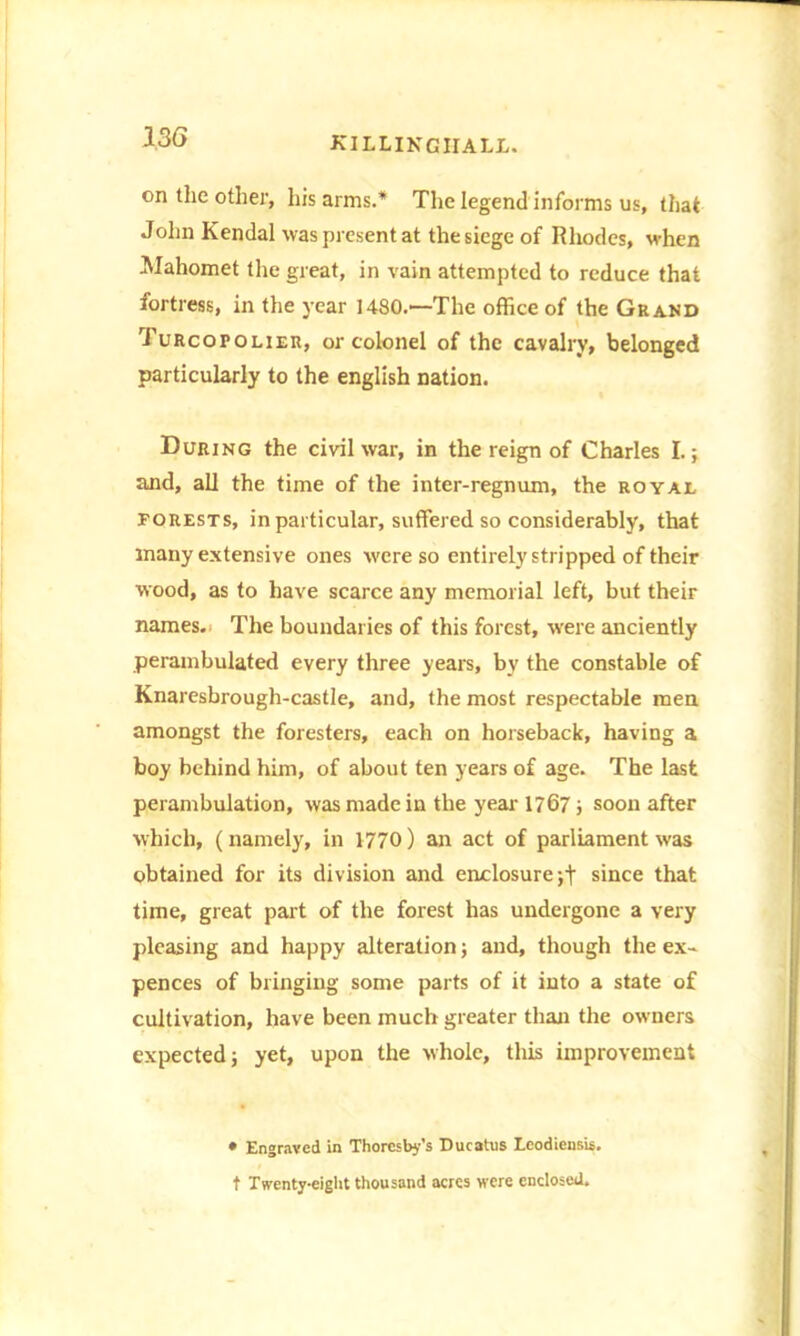 on the other, his arms.* The legend informs us, that John Kendal was present at the siege of Rhodes, when Mahomet the great, in vain attempted to reduce that fortress, in the year 1480.—The office of the Grand Turcopoliek, or colonel of the cavalry, belonged particularly to the english nation. During the civil war, in the reign of Charles I.; and, all the time of the inter-regnum, the royal forests, in particular, suffered so considerably, that many extensive ones were so entirely stripped of their wood, as to have scarce any memorial left, but their names. The boundaries of this forest, were anciently perambulated every three years, by the constable of Knaresbrough-castle, and, the most respectable men amongst the foresters, each on horseback, having a boy behind him, of about ten years of age. The last perambulation, was made in the year 1767; soon after which, (namely, in 1770) an act of parliament was obtained for its division and enclosure ;t since that time, great part of the forest has undergone a very pleasing and happy alteration; and, though the ex- pences of bringing some parts of it into a state of cultivation, have been much greater than the owners expected; yet, upon the whole, this improvement • Engraved in Thoresby's Ducatus Leodieusis. t Twenty-eight thousand acres were enclosed.