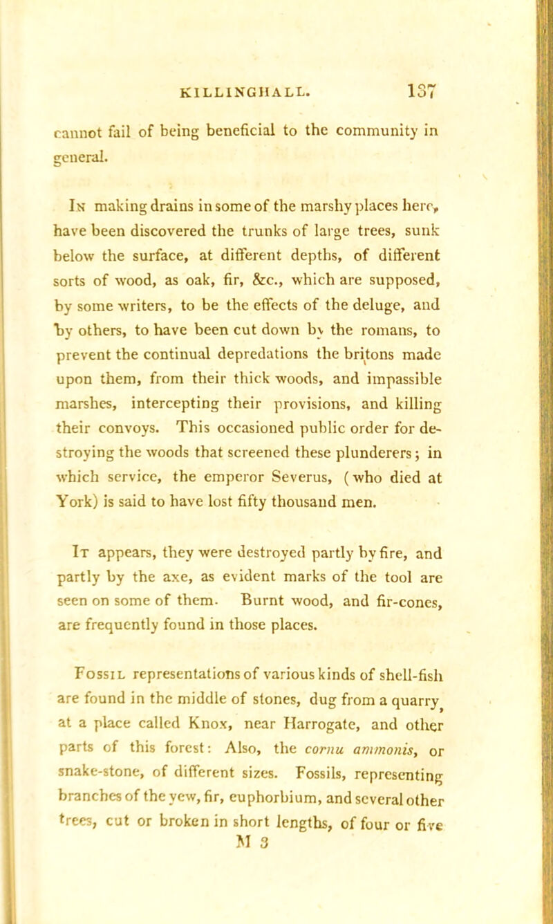 cannot fail of being beneficial to the community in general. In making drains in some of the marshy places here, have been discovered the trunks of large trees, sunk below the surface, at different depths, of different sorts of wood, as oak, fir, &c., which are supposed, by some writers, to be the effects of the deluge, and by others, to have been cut down by the romans, to prevent the continual depredations the britons made upon them, from their thick woods, and impassible marshes, intercepting their provisions, and killing their convoys. This occasioned public order for de- stroying the woods that screened these plunderers; in which service, the emperor Severus, (who died at York) is said to have lost fifty thousand men. It appears, they were destroyed partly by fire, and partly by the axe, as evident marks of the tool are seen on some of them. Burnt wood, and fir-cones, are frequently found in those places. Fossil representations of various kinds of shell-fish are found in the middle of stones, dug from a quarry at a place called Knox, near Harrogate, and other parts of this forest: Also, the cornu ammonis, or snake-stone, of different sizes. Fossils, representing branches of the yew, fir, euphorbium, and several other trees, cut or broken in short lengths, of four or fi ve M 3