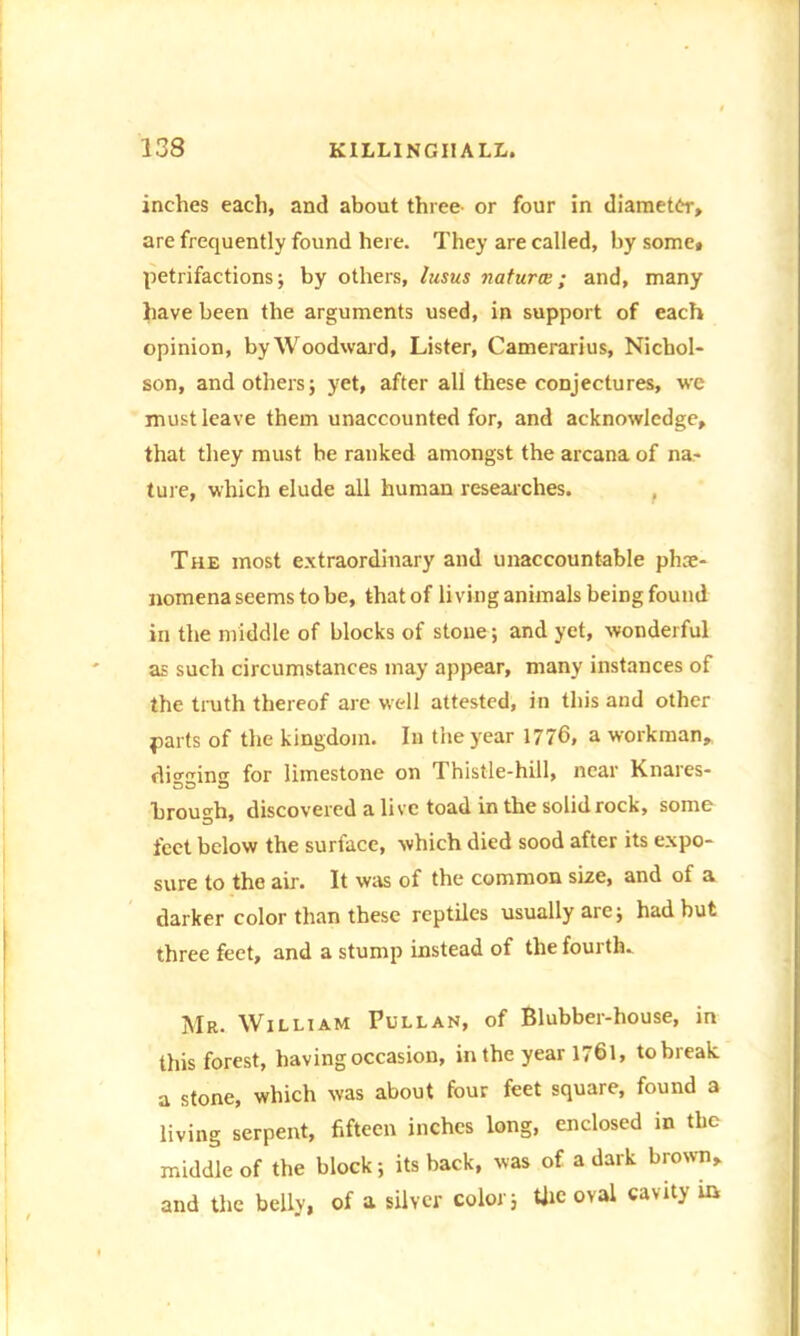 inches each, and about three- or four in diameter, are frequently found here. They are called, by some, petrifactions; by others, lusus natures; and, many have been the arguments used, in support of each opinion, by Woodward, Lister, Camerarius, Nichol- son, and others; yet, after all these conjectures, -we must leave them unaccounted for, and acknowledge, that they must be ranked amongst the arcana of na- ture, which elude all human researches. The most extraordinary and unaccountable phe- nomena seems to be, that of living animals being found in the middle of blocks of stone; and yet, wonderful as such circumstances may appear, many instances of the truth thereof are well attested, in this and other parts of the kingdom. In the year 1776. a workman, digging for limestone on Thistle-hill, near Knares- brough, discovered alive toad in the solid rock, some feet below the surface, which died sood after its expo- sure to the air. It was of the common size, and of a darker color than these reptiles usually are; had but three feet, and a stump instead of the fourth. Mr. William Pullan, of Blubber-house, in this forest, having occasion, in the year 1761, to break, a stone, which was about four feet square, found a living serpent, fifteen inches long, enclosed in the middle of the block; its back, was of a dark brown, and the belly, of a silver color; tfie oval cavity in