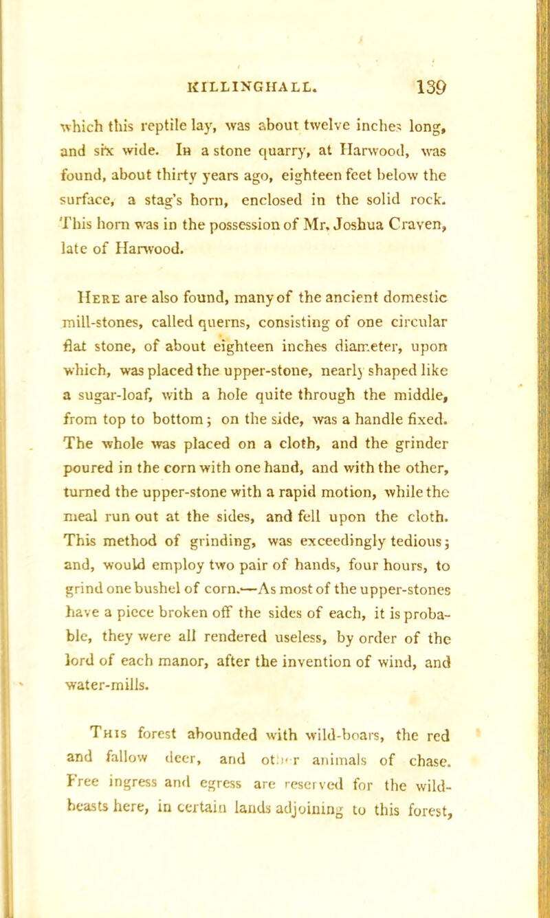 which this reptile lay, was about twelve inches long, and she wide. In a stone quarry, at Harwood, was found, about thirty years ago, eighteen feet below the surface, a stag’s horn, enclosed in the solid rock. This horn was in the possession of Mr, Joshua Craven, late of Harwood. Here are also found, many of the ancient domestic mill-stones, called querns, consisting of one circular flat stone, of about eighteen inches diameter, upon which, was placed the upper-stone, nearly shaped like a sugar-loaf, with a hole quite through the middle, from top to bottom; on the side, was a handle fixed. The whole was placed on a cloth, and the grinder poured in the corn with one hand, and with the other, turned the upper-stone with a rapid motion, while the meal run out at the sides, and fell upon the cloth. This method of grinding, was exceedingly tedious; and, would employ two pair of hands, four hours, to grind one bushel of corn.'—As most of the upper-stones have a piece broken off the sides of each, it is proba- ble, they were all rendered useless, by order of the lord of each manor, after the invention of wind, and water-mills. This forest abounded with wild-boars, the red and fallow deer, and ot> r animals of chase. Free ingress and egress are reserved for the wild- heasts here, in certain lands adjoining to this forest.