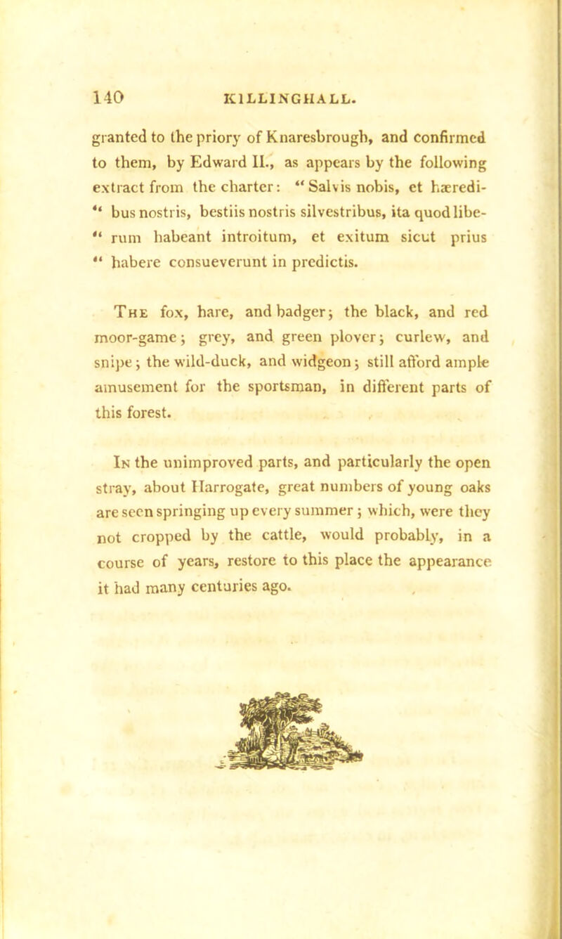 granted to the priory of Knaresbrough, and confirmed to them, by Edward II., as appears by the following extract from the charter: “ Salvis nobis, et haeredi- “ busnostris, bestiis nostris silvestribus, ita quodlibe- “ rum habeant introitum, et exitum sicut prius “ habere consueverunt in predictis. The fox, hare, and badger; the black, and red moor-game; grey, and green plover; curlew, and snipe ; the wild-duck, and widgeon; still afford ample amusement for the sportsman, in different parts of this forest. In the unimproved parts, and particularly the open stray, about Harrogate, great numbers of young oaks are seen springing up every summer; which, were they not cropped by the cattle, would probably, in a course of years, restore to this place the appearance it had many centuries ago.