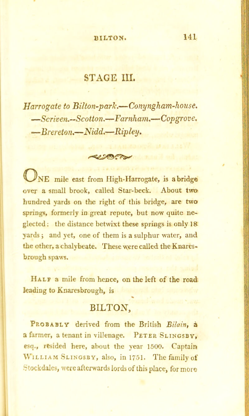 STAGE III. Harrogate to Bilton-parJc.—Conyngham-house. —Scriven.—Scotton.—Farnham.—Copgrove. —B rereton.—Nidd.—Ripley. ONE mile east from High-Harrogate, is abridge over a small brook, called Star-beck. About two hundred yards on the right of this bridge, are two springs, formerly in great repute, but now quite ne- glected: the distance betwixt these springs is only 18 yards; and yet, one of them is a sulphur water, and the other, a chalybeate. These were called the Knares- brough spaws. Half a mile from hence, on the left of the road leading to Knaresbrough, is BILTON, Probably derived from the British Bilain, a a farmer, a tenant in villenage. Peter Slingsby, esq., resided here, about the year 1500. Captain William Slingsby, also, in 1751. The family of Ttockdales, were afterwards lords of this place, for more
