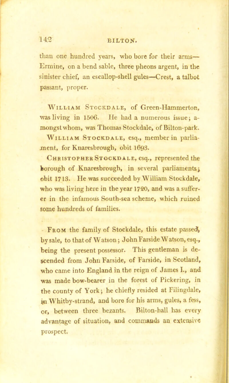 than one hundred years, who bore for their arms— Ermine, on a bend sable, three pheons argent, in the sinister chief, an escallop-shell gules—Crest, a talbot passant, proper. William Stockdale, of Green-IIammerton, was living in 1506. He had a numerous issue; a- mongstwhom, was Thomas Stockdale, of Bilton-park. William Stockdale, esq., member in parlia- ment, for Knaresbrough, obit 1693. Christopher Stockdale, esq., represented the borough of Knaresbrough, in several parliaments; obit 1713. He was succeeded by William Stockdale, who was living here in the year 1720, and was a suffer- er in the infamous South-sea scheme, which ruined some hundreds of families. From the family of Stockdale, this estate passed, by sale, to that of Watson; John Farside Watson, esq., being the present possessor. This gentleman is de- scended from John Farside, of Farside, in Scotland, who came into England in the reign of James I., and was made bow-bearer in the forest of Pickering, in the county of York; he chiefly resided at Filingdale, Hi Whitby-strand, and bore for his arms, gules, a fess, or, between three bezants. Rilton-hall has every advantage of situation, and commands an extensive prospect.