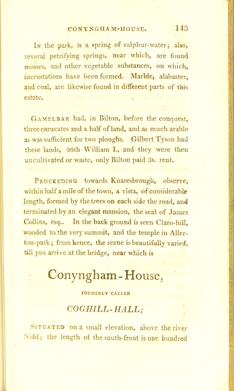 In the park, is a spring of sulphur-water; also, several petrifying springs, near which, are found mosses, and other vegetable substances, on which, incrustations have been formed. Marble, alabaster, and coal, are likewise found in different parts of this estate, Gamelbar had, in Bilton, before the conquest, three carucates and a half of land, and as much arable as was sufficient for two ploughs. Gilbert Tyson had these lands, 20th William I., and they were then uncultivated or waste, only Bilton paid 3s. rent. Proceeding towards Knaresbrough, observe, within half a mile of the town, a vista, of considerable length, formed by the trees on each side the road, and terminated by an elegant mansion, the seat of James Collins, esq.. In the back ground is seen Claro-hill, wooded to the very summit, and the temple in Aller- ton-park; from hence, the scene is beautifully varied, till you arrive at the bridge, near which is Conyngham - House, JORMERLY CALLED COGHILL-HALL; Situated on a small elevation, above the river N:dd; the length of the south-front is one hundred