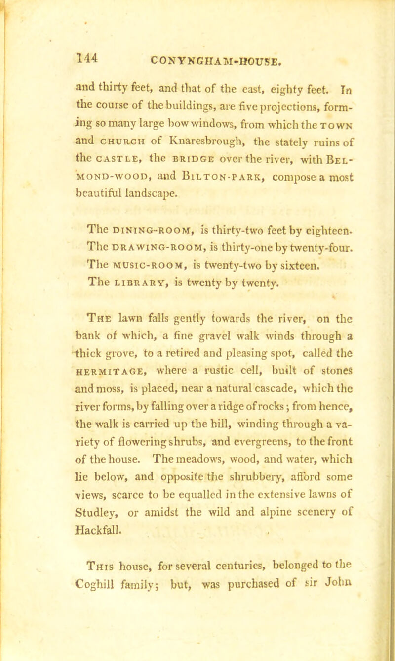 and thirty feet, and that of the cast, eighty feet. In the course of the buildings, are five projections, form- ing so many large bow windows, from which the town and church of Knaresbrough, the stately ruins of the castle, the bridge over the river, withBEL- mond-wood, and Bilton-park, compose a most beautiful landscape. The dining-room, is thirty-two feet by eighteen. The drawing-room, is thirty-one by twenty-four. The music-room, is twenty-two by sixteen. The library, is twenty by twenty. The lawn falls gently towards the river, on the bank of which, a fine gravel walk winds through a thick grove, to a retired and pleasing spot, called the hermitage, where a rustic cell, built of stones and moss, is placed, near a natural cascade, which the river forms, by falling over a ridge of rocks •, from hence, the walk is carried up the hill, winding through a va- riety of flowering shrubs, and evergreens, to the front of the house. The meadow's, wood, and water, which lie below, and opposite the shrubbery, afford some views, scarce to be equalled in the extensive lawns of Studley, or amidst the wild and alpine scenery of Hackfall. This house, for several centuries, belonged to the Coghill family; but, was purchased of sir John