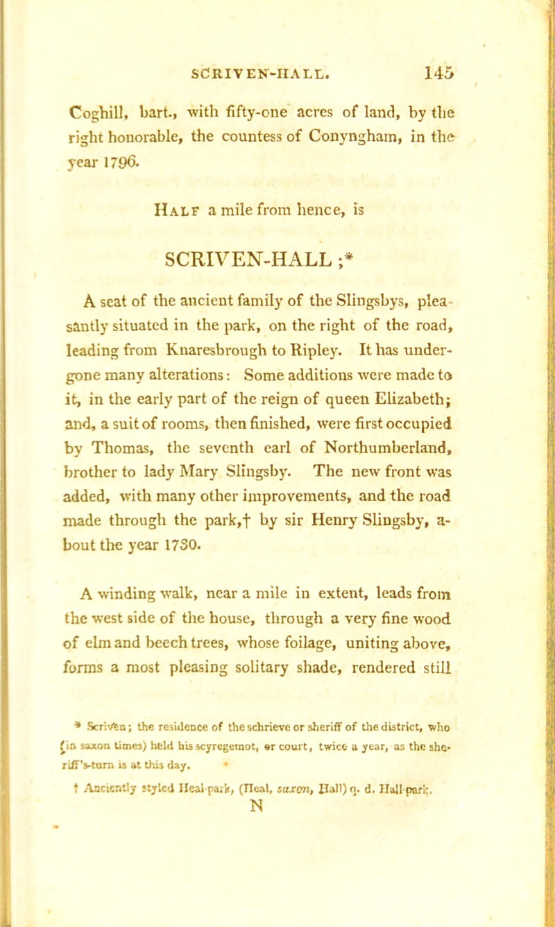 Coghill, bart., with fifty-one acres of land, by the right honorable, the countess of Conyngham, in the year 179<5. Half a mile from hence, is SCRIVEN-HALL ;* A seat of the ancient family of the Slingsbys, plea santly situated in the park, on the right of the road, leading from Knaresbrough to Ripley. It has under- gone many alterations: Some additions were made to it, in the early part of the reign of queen Elizabeth; and, a suit of rooms, then finished, were first occupied by Thomas, the seventh earl of Northumberland, brother to lady Mary Slingsby. The new front w’as added, with many other improvements, and the road made through the park,+ by sir Henry Slingsby, a- bout the year 1730. A winding walk, near a mile in extent, leads from the west side of the house, through a very fine wood of elm and beech trees, whose foilage, uniting above, forms a most pleasing solitary shade, rendered still * Scrivtn; the residence of the schrieve or sheriff of the district, who Jin saxon times) held his scyregemot, or court, twice a year, as the she- riffVturn i3 at this day. • t Anciently styled Ileal-park, (Ileal, saxon, Rail) o. d. Hall pari;. N