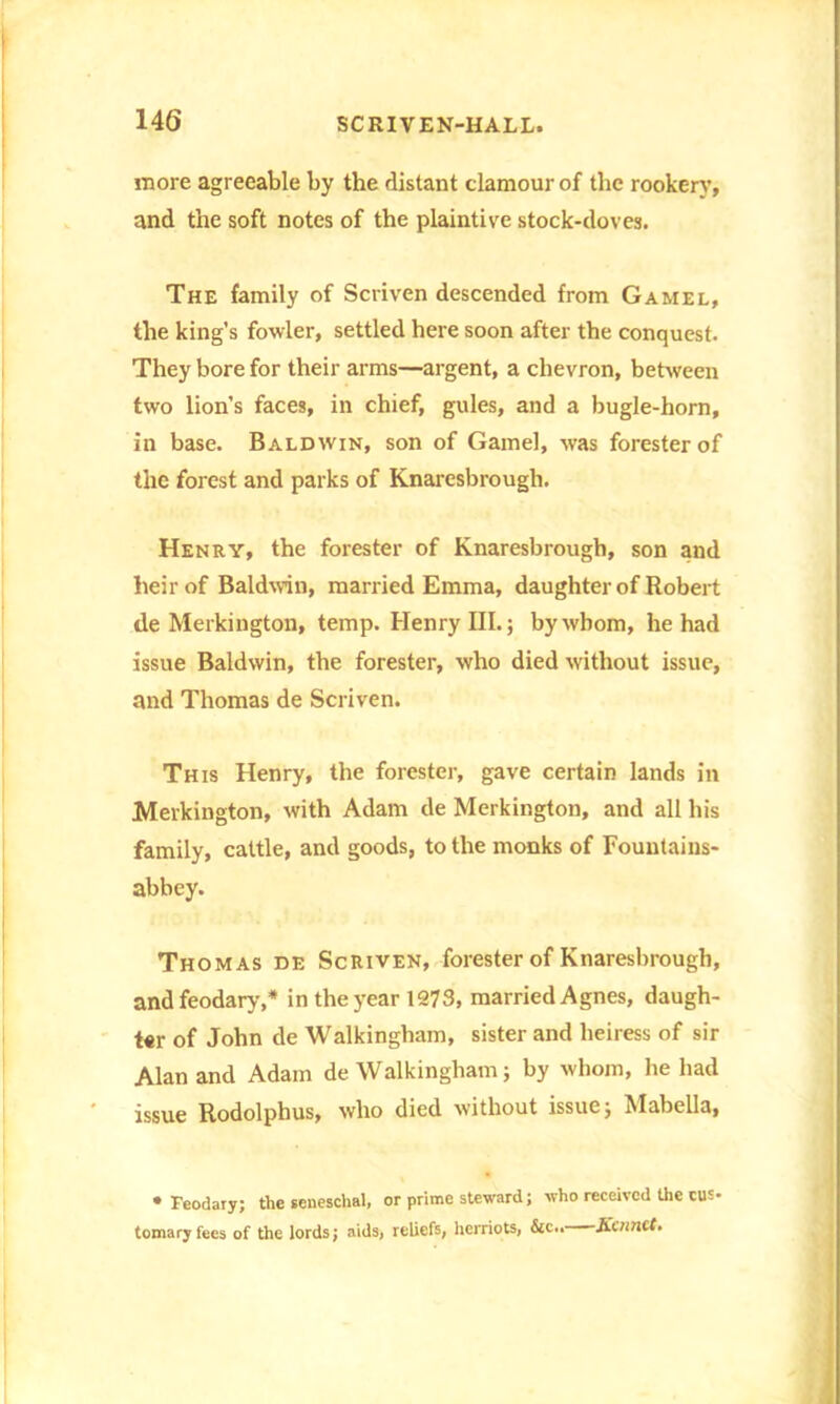 more agreeable by the distant clamour of the rookery, and the soft notes of the plaintive stock-doves. The family of Scriven descended from Gamel, the king's fowler, settled here soon after the conquest. They bore for their arms—argent, a chevron, between two lion’s faces, in chief, gules, and a bugle-horn, in base. Baldwin, son of Gamel, was forester of the forest and parks of Knaresbrough. Henry, the forester of Knaresbrough, son and heir of Baldwin, married Emma, daughter of Robert de Merkington, temp. Henry III.; by whom, he had issue Baldwin, the forester, who died without issue, and Thomas de Scriven. This Henry, the forester, gave certain lands in Merkington, with Adam de Merkington, and all his family, cattle, and goods, to the monks of Fountains- abbey. Thomas de Scriven, forester of Knaresbrough, andfeodary,* in the year 1273, married Agnes, daugh- t«r of John de Walkingham, sister and heiress of sir Alan and Adam de Walkingham; by whom, he had issue Rodolphus, who died without issue; Mabella, • Feodary; the seneschal, or prime steward; who received the cus- tomary fees of the lords; aids, reliefs, herriots, &c.. Hornet.