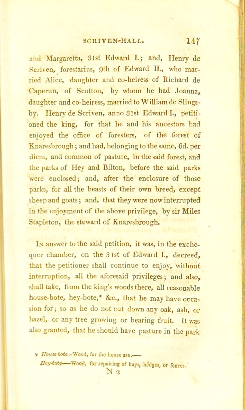 and Margarctta, 31st Edward I.; and, Henry de Scriven, forestarius, 9th of Edward II., who mar- ried Alice, daughter and co-heiress of Richard de Caperun, of Scotton, by whom he had Joanna, daughter and co-heiress, married to William de Slings- by. Henry de Scriven, anno 31st Edward I., petiti- oned the king, for that he and his ancestors had enjoyed the office of foresters, of the forest of Knaresbrough; and had, belonging to the same, 6d. per diem, and common of pasture, in the said forest, and the parks of Hey and Bilton, before the said parks were enclosed; and, after the enclosure of those parks, for all the beasts of their own breed, except sheep and goats; and, that they were now interrupted in the enjoyment of the above privilege, by sir Miles Stapleton, the steward of Knaresbrough. In answer to the said petition, it was, in the exche- quer chamber, on the 31st of Edward I., decreed, that the petitioner shall continue to enjoy, without interruption, all the aforesaid privileges; and also, shall take, from the king’s woods there, all reasonable house-bote, hey-bote,* &c., that he may have occa- sion for; so as he do not cut down any oak, ash, or hazel, or any tree growing or bearing fruit. It was also granted, that he should have pasture in the park * JIou3e bote-Wood, for the house use. Ucy-botC- Wood, for repairing of hays, hedges, or fences. ft 9,