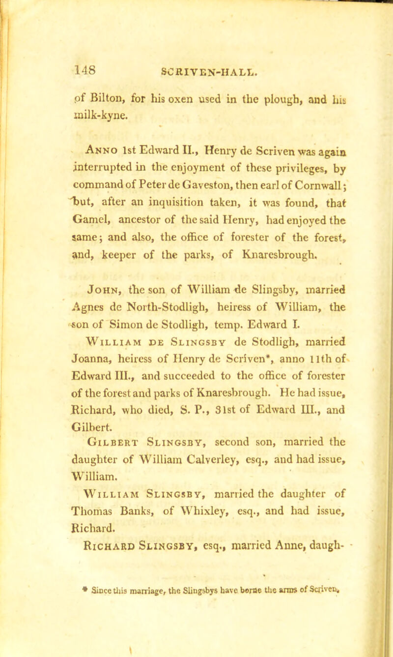 pf Bilton, for his oxen used in the plough, and his milk-kyne. Anno 1st Edward II., Henry de Scriven was again interrupted in the enjoyment of these privileges, by command of Peter de Gaveston, then earl of Cornwall; hut, after an inquisition taken, it was found, that Gamel, ancestor of the said Henry, had enjoyed the same; and also, the office of forester of the forest, and, keeper of the parks, of Knaresbrough. John, the son of William de Slingsby, married Agnes de North-Stodligh, heiress of William, the -son of Simon de Stodligh, temp. Edward I. William de Slingsby de Stodligh, married Joanna, heiress of Henry de Scriven*, anno 11th of Edward III., and succeeded to the office of forester of the forest and parks of Knaresbrough. He had issue, Richard, who died, S. P., 31st of Edward HI., and Gilbert. Gilbert Slingsby, second son, married the daughter of William Calverley, esq., and had issue, William. William Slingsby, married the daughter of Thomas Banks, of Whixley, esq., and had issue, Richard. Richard Slingsby, esq., married Anne, daugh- - * Since this marriage, the Slingsbys have borne the anus of Scriven,