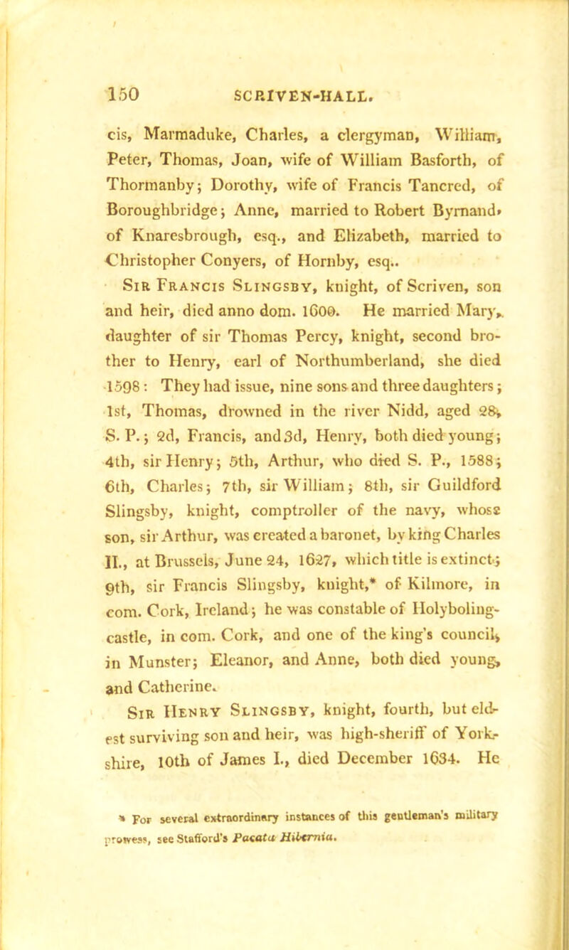 cis, Marmaduke, Charles, a clergyman, William, Peter, Thomas, Joan, wife of William Basforth, of Thormanby; Dorothy, wife of Francis Tancred, of Boroughbridge; Anne, married to Robert Bymand. of Knaresbrough, esq., and Elizabeth, married to Christopher Conyers, of Hornby, esq.. Sir Francis Slingsby, knight, of Scriven, son and heir, died anno dom. lGOO. He married Mary,, daughter of sir Thomas Percy, knight, second bro- ther to Henry, earl of Northumberland, she died 1598: They had issue, nine sons and three daughters; 1st, Thomas, drowned in the river Nidd, aged 28* S. P.; 2d, Francis, and 3d, Henry, both diedj'oung; 4th, sir Henry; 5th, Arthur, who died S. P., 1588; 6th, Charles; 7th, sir William; 8th, sir Guildford Slingsby, knight, comptroller of the navy, whose son, sir Arthur, was created a baronet, bv king Charles II., at Brussels, June 24, 16-27, which title is extinct; 9th, sir Francis Slingsby, knight,* of Kilinore, in com. Cork, Ireland; he was constable of Holyboling- castle, in com. Cork, and one of the king’s council* in Munster; Eleanor, and Anne, both died young, and Catherine. Sir Henry Slingsby, knight, fourth, but eldr est surviving son and heir, -was high-sheriff of York- shire, 10th of James I., died December 1634. He v For several extraordinary instances of tliis gentleman’s military prowess, see Stafford’s Paetita