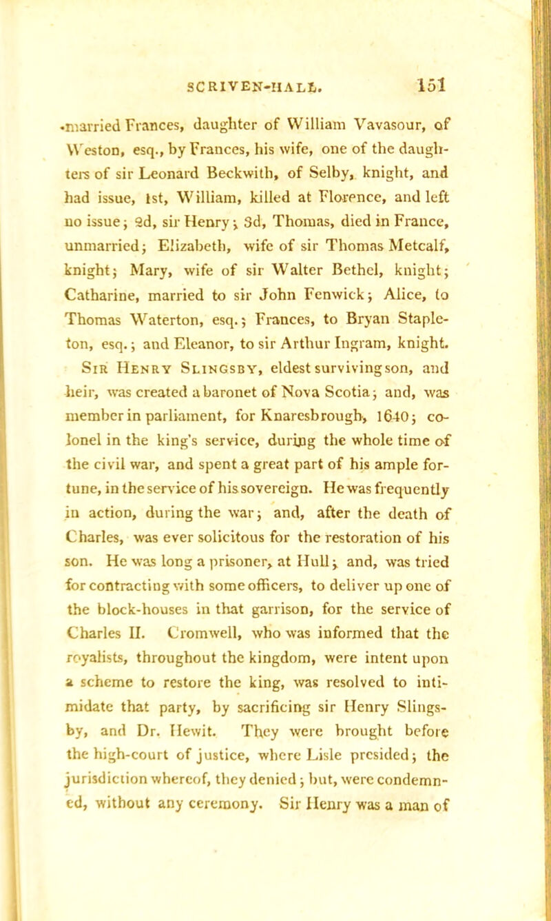 •married Fiances, daughter of William Vavasour, of Weston, esq., by Frances, his wife, one of the daugh- ters of sir Leonard Beckwith, of Selby, knight, and had issue, 1st, William, killed at Florence, and left no issue; ad, sir Henry ; 3d, Thomas, died in France, unmarried; Elizabeth, wife of sir Thomas Metcalf, knight; Mary, wife of sir Walter Bethel, knight; Catharine, married to sir John Fenwick; Alice, to Thomas Waterton, esq.; Frances, to Bryan Staple- ton, esq.; and Eleanor, to sir Arthur Ingram, knight. Sir Henry Slingsby, eldest surviving son, and heir, %vas created a baronet of Nova Scotia; and, was member in parliament, for Knaresbrough, 1640; co- lonel in the king’s service, during the whole time of the civil war, and spent a great part of his ample for- tune, in the service of his sovereign. He was frequently in action, during the war; and, after the death of Charles, was ever solicitous for the restoration of his son. He was long a prisoner, at Hull; and, was tried for contracting with some officers, to deliver up one of the block-houses in that garrison, for the service of Charles II. Cromwell, who was informed that the royalists, throughout the kingdom, were intent upon a scheme to restore the king, was resolved to inti- midate that party, by sacrificing sir Henry Slings- by, and Dr. Hewit. They were brought before the high-court of justice, where Lisle presided; the jurisdiction whereof, they denied; but, were condemn- ed, without any ceremony. Sir Henry was a man of