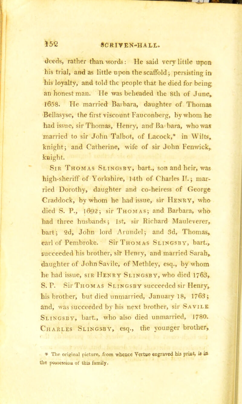 deeds, rather than words: He said very little upon his trial, and as little upon the scaffold; persisting in his loyalty, and told the people that he died for being an honest man. He was beheaded the 8th of June, 1658. He married Barbara, daughter of Thomas Beilasyse, the first viscount Fauconberg, by whom he had issue, sir Thomas, Henry, and Ba bara, who was married to sir John Talbot, of Lacock,* in Wilts, knight; and Catherine, wife of sir John Fenwick, knight. Sir Thomas Slingsby, bart., son and heir, was high-sheriff of Yorkshire, 14th of Charles II.; mar- ried Dorothy, daughter and co-heiress of George Craddock, by whom he had issue, sir Henry, who died S. P., 1692; sir Thomas; and Barbara, who had three husbands; 1st, sir Richard Mauleverer, bart; 2d, John lord Arundel; and 3d, Thomas, earl of Pembroke. Sir Thomas Slingsby, bart., succeeded his brother, sir Henry, and married Sarah, daughter of JohnSavile, ofMethley, esq., by whom he had issue, sir Henry Slingsby, who died 1763, S. P. SirTHOMAS Slingsby succeeded sir Henry, his brother, but died unmarried, January 18, 1763; and, was succeeded by his next brother, sir Savile Slingsby, bart., who also died unmarried, 1780. Charles Slingsby, esq., the younger brother, * The original picture, from whence Yertue engraved his print, is in the possession of this family.