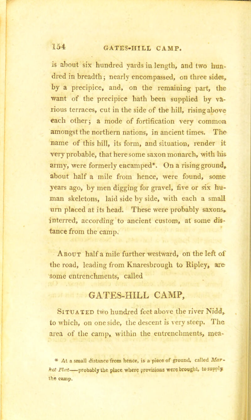 GATES-HILL CAMP. is about six hundred yards in length, and two hun- dred in breadth; nearly encompassed, on three sides, by a precipice, and, on the remaining part, the want of the precipice hath been supplied by va- rious terraces, cut in the side of the hill, rising above each other; a mode of fortification very common amongst the northern nations, in ancient times. The name of this hill, its form, and situation, render it very probable, that here some saxon monarch, with his army, were formerly encamped*. On a rising ground, about half a mile from hence, were found, some years ago, by men digging for gravel, five or six hu- man skeletons, laid side by side, with each a small urn placed at its head. These were probably saxons, interred, according to ancient custom, at some dis- tance from the camp. About half a mile further westward, on the left of the road, leading from Knaresbrough to Ripley, are some entrenchments, called GATES-HILL CAMP, Situated two hundred feet above the river Nidd, to which, on one side, tlie descent is very steep. The area of the camp, within the entrenchments, mea- * At a small distance from hence, is a piece of ground, called Afar- kct Flat probably the place where provisions were brought, to supply the camp.