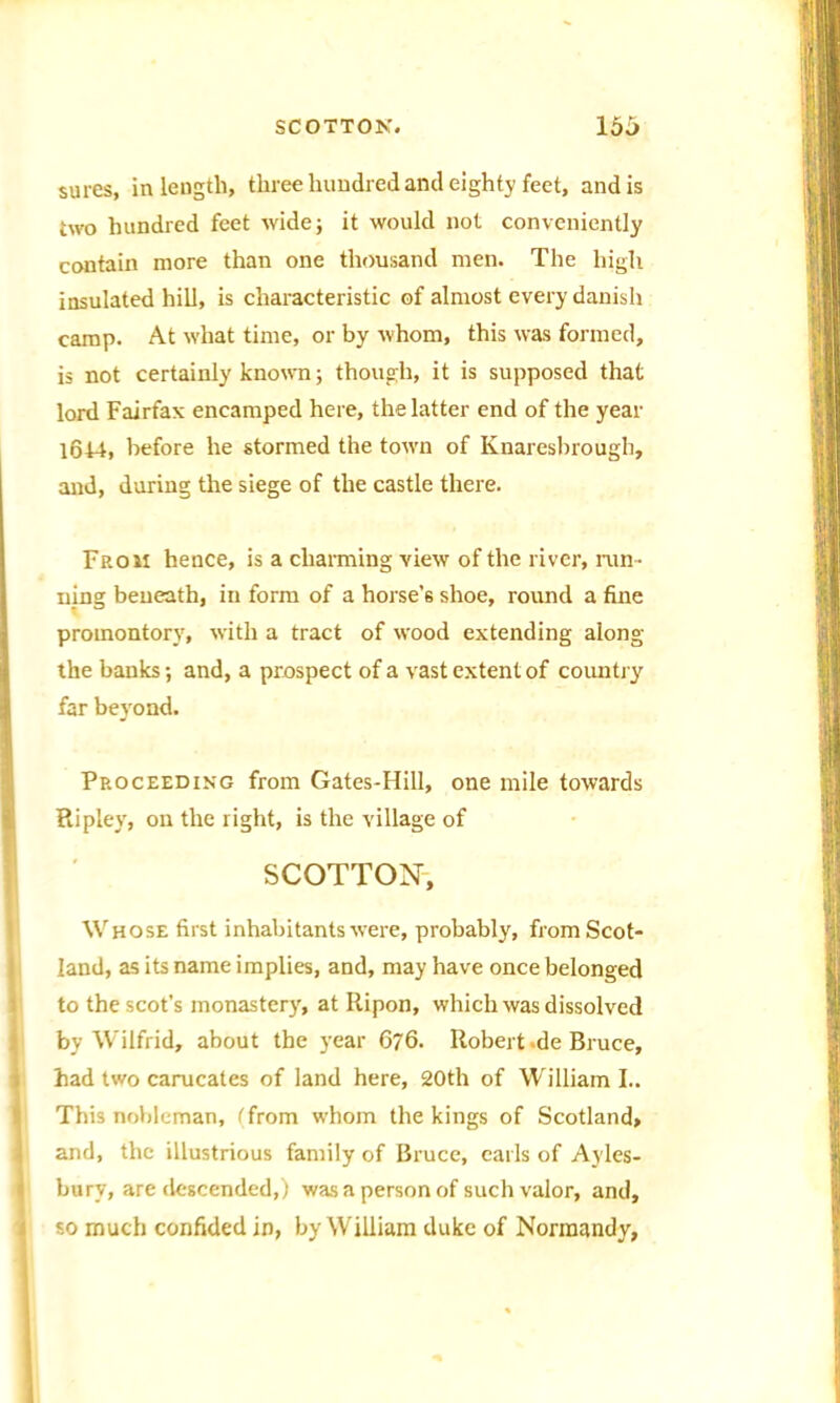sures, in length, three hundred and eighty feet, and is two hundred feet wide; it would not conveniently contain more than one thousand men. The high insulated hill, is characteristic of almost every danish camp. At what time, or by whom, this was formed, is not certainly known; though, it is supposed that lord Fairfax encamped here, the latter end of the year 1644, before he stormed the towm of Knaresbrough, and, during the siege of the castle there. Froii hence, is a charming view of the river, run- ning beneath, in form of a horse’s shoe, round a fine promontory, with a tract of wood extending along the banks; and, a prospect of a vast extent of country far beyond. Proceeding from Gates-Hill, one mile towards Ripley, on the right, is the village of SCOTTON, Whose first inhabitants were, probably, from Scot- land, as its name implies, and, may have once belonged to the scot’s monastery, at Ripon, which was dissolved by Wilfrid, about the year 676. Robert -de Bruce, had two carucates of land here, 20th of William I.. This nobleman, ('from whom the kings of Scotland, and, the illustrious family of Bruce, earls of Ayles- bury, are descended,) was a person of such valor, and, so much confided in, by William duke of Normandy,