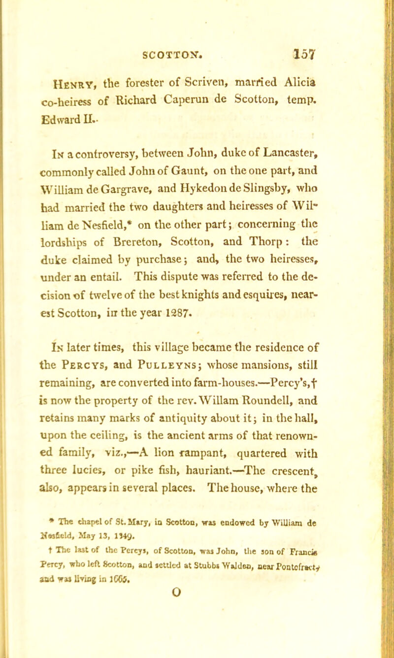 Henry, the forester of Scriven, married Alicia co-heiress of Richard Caperun de Scotton, temp. Edward II.- In a controversy, between John, duke of Lancaster, commonly called John of Gaunt, on the one part, and William deGargrave, and Hykedon de Slingsby, who had married the two daughters and heiresses of Wil- liam de Nesfield,* on the other part; concerning the lordships of Brereton, Scotton, and Thorp: the duke claimed by purchase; and, the two heiresses, under an entail. This dispute was referred to the de- cision of twelve of the best knights and esquires, near- est Scotton, in the year 1287* In later times, this village became the residence of the Percys, and Pulleyns; whose mansions, still remaining, are converted into farm-houses.—Percy’s,f is now the property of the rev. Wiliam Roundell, and retains many marks of antiquity about it; in the hall, upon the ceiling, is the ancient arms of that renown- ed family, viz.,—A lion rampant, quartered with three lucies, or pike fish, hauriant.—The crescent, also, appears in several places. The house, where the * The chapel of St. Mary, ia Scotton, was endowed by William de Nesfield, May 13, 1349. t The la3t of the Percy,, of Scotton, was John, the son of Francie Percy, who left Scotton, and settled at Stubbs Walden, near Pontcfracty and wa3 living in 1065. o