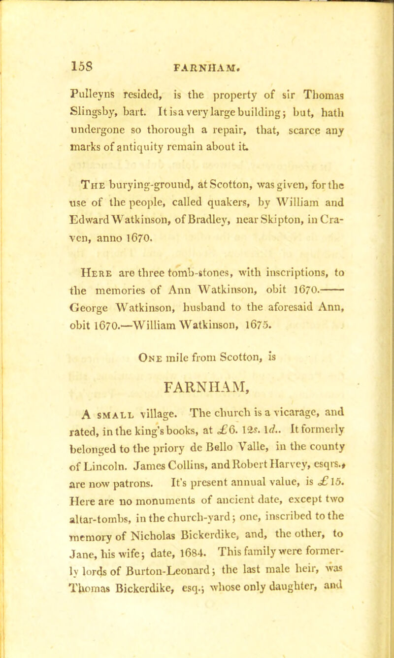 Pulleyns resided, is the property of sir Thomas Slings by, hart. It is a very large building; but, hath undergone so thorough a repair, that, scarce any marks of antiquity remain about it. The burying-ground, atScotton, was given, for the use of the people, called quakers, by William and EdwardWatkinson, ofBradley, nearSkipton, inCra- ven, anno 1670. Here are three tomb-stones, with inscriptions, to the memories of Ann Watkinson, obit 1670. George Watkinson, husband to the aforesaid Ann, obit 1670.—William Watkinson, 1675. One mile from Scotton, is FARNHAM, A small village. The church is a vicarage, and rated, in the king's books, at ,£6. 12s. 1 d.. It formerly belonged to the priory de Bello Valle, in the county of Lincoln. James Collins, and Robert Harvey, esqrs., are now patrons. It’s present annual value, is £ 15. Here are no monuments of ancient date, except two altar-tombs, in the church-yard; one, inscribed to the memory of Nicholas Bickerdike, and, the other, to Jane, his wife; date, 1684. This family were former- ly lords of Burton-Leonard; the last male heir, was Thomas Bickerdike, esq.; whose only daughter, and