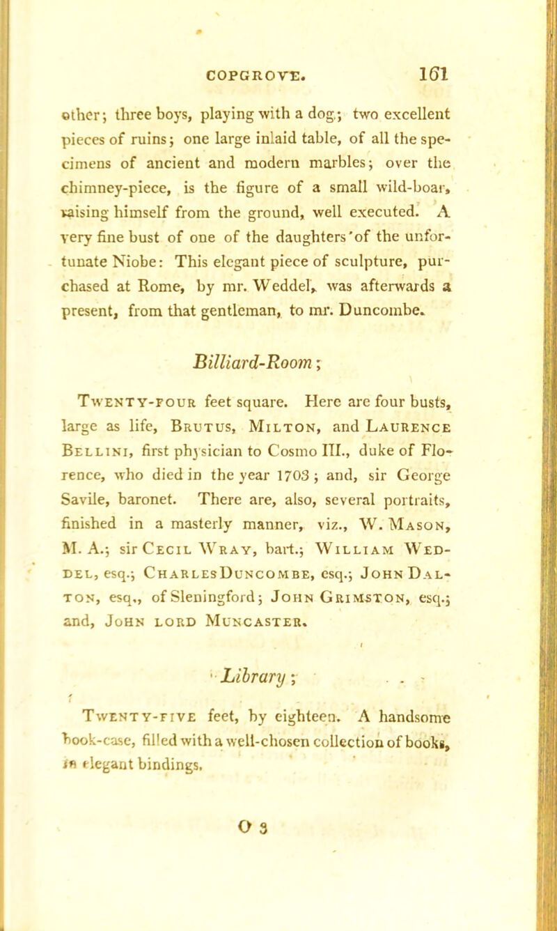 other; three boys, playing with a dog.; two excellent pieces of ruins; one large inlaid table, of all the spe- cimens of ancient and modern marbles; over the chimney-piece, is the figure of a small wild-boar, raising himself from the ground, well executed. A very fine bust of one of the daughters'of the unfor- tunate Niobe: This elegant piece of sculpture, pur- chased at Rome, by mr. Weddel, was afterwards a present, from that gentleman, to mr. Duncombe. Billiard-Room; Twenty-four feet square. Here are four busts, large as life, Brutus, Milton, and Laurence Bellini, first physician to Cosmo III., duke of Flo- rence, who died in the year 1703 ; and, sir George Savile, baronet. There are, also, several portraits, finished in a masterly manner, viz., W. Mason, M. A .; sir Cecil Wray, bart.; William Wed- del, esq.; CharlesDuncombe, esq.; John Dal- ton, esq,, of Sleningford; John Grimston, esq.; and, John lord Muncaster. Library ;■ . . - Twenty-five feet, by eighteen. A handsome book-case, filled with a well-chosen collection of books, th elegant bindings.