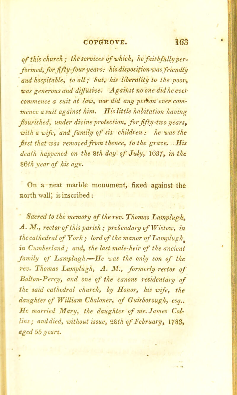 of this church ; the services of which, he faithfully per- formed, for fifty-four years: his disposition was friendly and hospitable, to all; but, his liberality to the poor, was generous and diffusive. Against no one did he ever commence a suit at law, nor did any person ever com- mence a suit against him. His little habitation having flourished, under divine protection, for fifty-two years, with a wife, and family of six children : he was the first that was removed from thence, to the grave. His death happened on the 8th day of July, 1637, in the 86th year of his age. On a neat marble monument, fixed against the north wall! is inscribed : Sacred to the memory of the rev. Thomas Lamplugh, A. M., rector of this parish ; prebendary of Wistow, in the cathedral of York ; lord of the manor of Lamplugh in Cumberland; and, the last male-heir of the ancient family of Lamplugh.—-He was the only son of the rev. Thomas Lamplugh, A. M., formerly rector of Bolton-Percy, and one of the canons residentary of the said cathedral church, by Honor, his wife, the daughter of William Chaloner, of Guisborough, esq,. He married Mary, the daughter of rnr. James Col- lins; and died, without issue, 28th of February, 1783, aged 55 years.