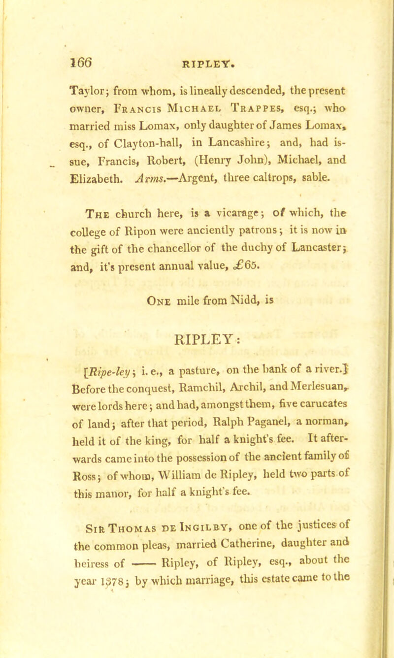 Taylor 3 from whom, is lineally descended, the present owner, Francis Michael Trappes, esq.; who married miss Lomax, only daughter of James Lomax, esq., of Clayton-hall, in Lancashire; and, had is- sue, Francis, Robert, (Henry John), Michael, and Elizabeth. A rms.—Argent, three caltrops, sable. The church here, is a vicarage; of which, the college of Ripon were anciently patrons; it is now in the gift of the chancellor of the duchy of Lancaster; and, it's present annual value, £§5. One mile from Nidd, is RIPLEY: [Ripe-ley; i. e., a pasture, on the bank of a river.J Before the conquest, Ramchil, Archil, and Merlesuan, were lords he re; and had, amongst them, five carucates of land; after that period, Ralph Paganel, a norman, held it of the king, for half a knight’s fee. It after- wards came into the possession of the ancient family of Ross; of whom, William de Ripley, held two parts of this manor, for half a knight’s fee. Sir Thomas deIngilby, one of the justices of the common pleas, married Catherine, daughter and heiress of Ripley, of Ripley, esq., about the year 1378 j by which marriage, this estate caine to the