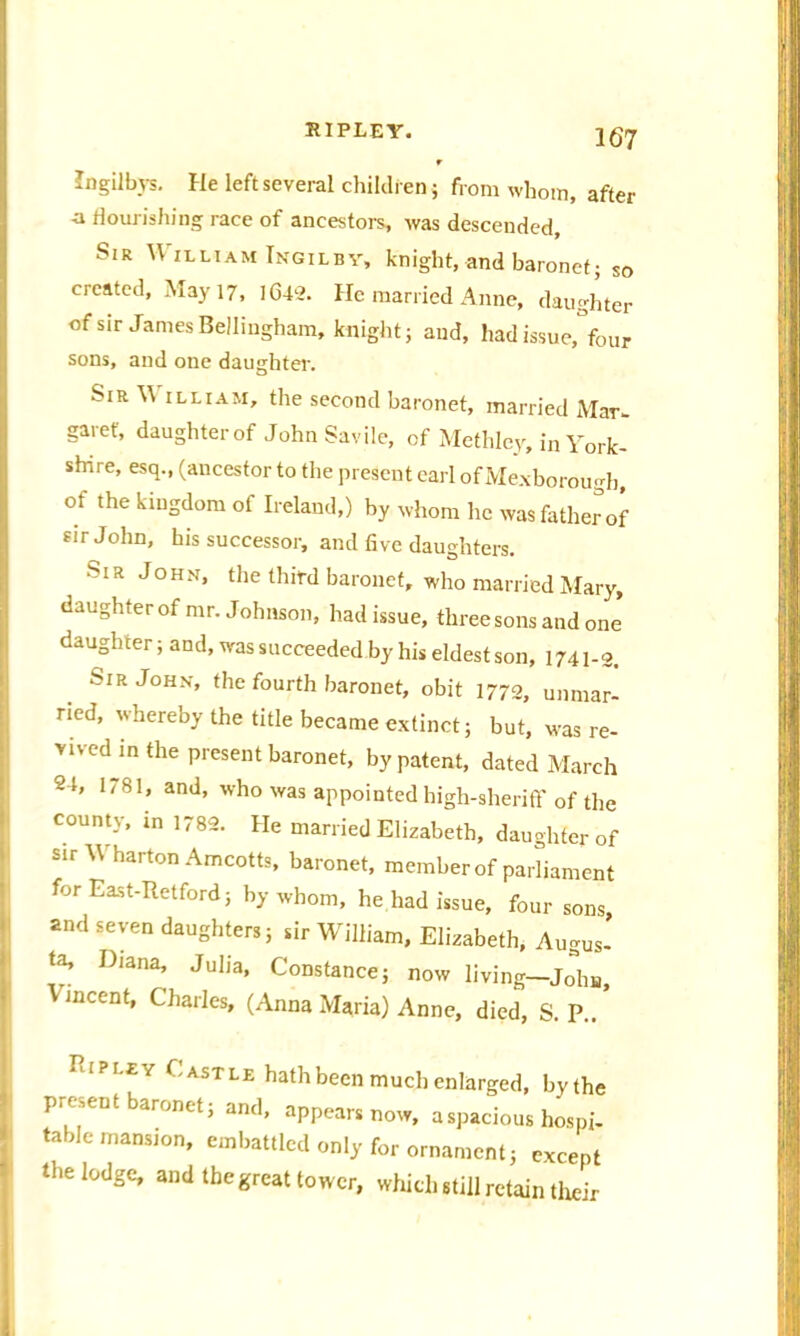 Ingilbys. He left several children j from whom, after •a flourishing race of ancestors, was descended, Sir William Ingilbv, knight, and baronet; so created, May 17, 1642. He married Anne, daughter of sir James Bellingham, knight; and, had issue, four sons, and one daughter. SlR  illiam, the second baronet, married Mar- Igaref, daughter of JohnSavile, of Methlcy, in York- shire, esq., (ancestor to the present carl of Mexborough, of the kingdom of Ireland,) by whom he was father of sir John, his successor, and five daughters. MR John, the third baronet, who married Mary, daughter of mr. Johnson, had issue, three sons and one daughter; and, was succeeded by his eldest son, 1741-2. Sir John, the fourth baronet, obit 1772, unmar- ried, whereby the title became extinct; but, was re- vived in the present baronet, by patent, dated March 24, 1781, and, who was appointed high-sheriff of the county, in 1782. He married Elizabeth, daughter of sir Wharton Amcotts, baronet, member of parliament for East-Retford; by whom, he had issue, four sons and seven daughters; sir William, Elizabeth, Augus- ta, Diana, Julia, Constance; now living—Jo^hn, incent, Charles, (Anna Maria) Anne, died, S P .. ‘ l?' ‘ ASTLF; bath been much enlarged, bythe present baronet; and, appears nos., a spacious hospi- table mansion, embattled only for ornament; eveept the lodge, and the great tower, which still retain their