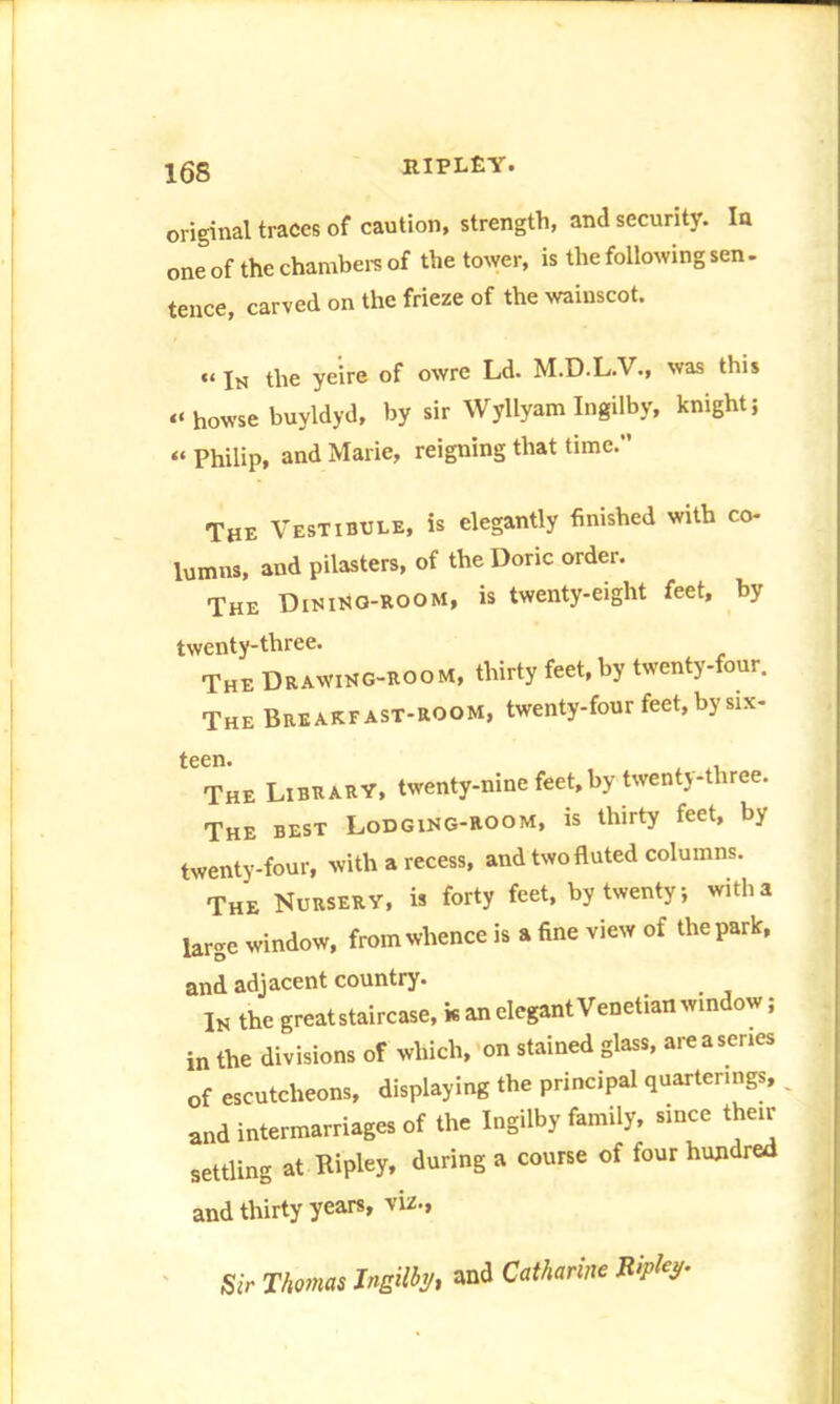 original traces of caution, strength, and security. In one of the chambers of the tower, is the following sen. tence, carved on the frieze of the wainscot. “ In the yeire of owre Ld. M.D.L.V., was this « howse buyldyd, by sir Wyllyam Ingilby, knight; « Philip, and Marie, reigning that time.’’ The Vestibule, is elegantly finished with co- lumns, and pilasters, of the Doric order. The Dining-room, is twenty-eight feet, by twenty-three. The Drawing-room, thirty feet, by twenty-four. The Breakfast-room, twenty-four feet, by six- The Library, twenty-nine feet, by twenty-three. The best Lodging-room, is thirty feet, by twenty-four, with a recess, and two fluted columns. The Nursery, is forty feet, by twenty; with a large window, from whence is a fine view of the park, and adjacent country. In the great staircase, k an elegant Venetian window; in the divisions of which, on stained glass, are a senes of escutcheons, displaying the principal quartering* and intermarriages of the Ingilby family, since their settling at Ripley, during a course of four hundred and thirty years, viz., Sir Thomas Ingilby, and Catharine