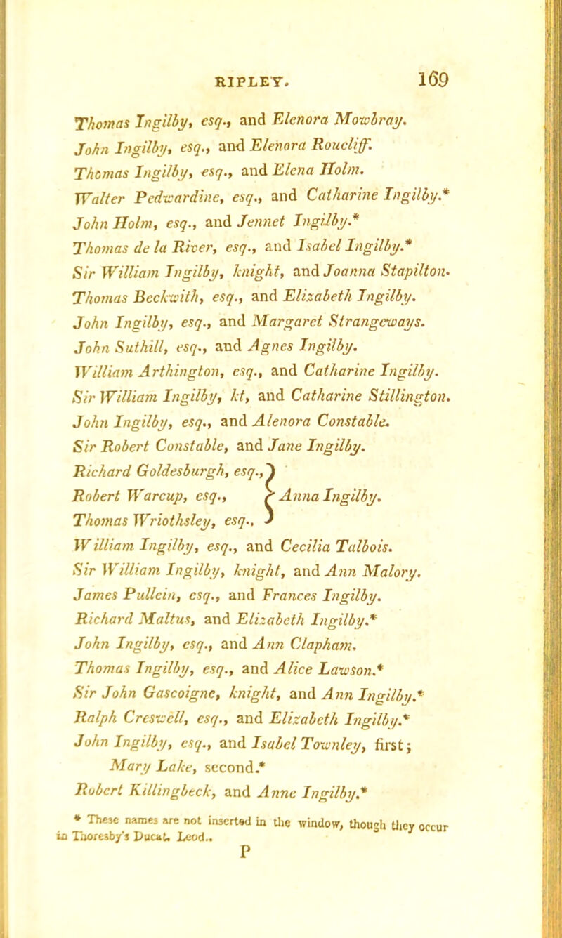 Thomas Ingilby, esq., and Elenora Mowbray. John Ingilby, esq., and Elenora Roucliff. Thomas Ingilby, esq., and Elena Holm. Walter Pedwardine, esq., and Catharine Ingilby* John Holm, esq., and Jennet Ingilby.* Thomas de la River, esq., and Isabel Ingilby.* Sir William Ingilby, knight, and Joanna Stapilton• Thomas Beckwith, esq., and Elizabeth Ingilby. John Ingilby, esq., and Margaret Strangeways. John Suthill, esq., and Agnes Ingilby. William A rthington, esq., and Catharine Ingilby. Sir William Ingilby, kt, and Catharine Stillington. John Ingilby, esq., and Alenora Constable. Sir Robert Constable, and Jane Ingilby. Richard Goldesburgh, esq., Thomas Wriothsley, esq.. Willia/n Ingilby, esq., and Cecilia Talbois. Sir William Ingilby, knight, and Ann Malory. James Pullein, esq., and Frances Ingilby. Richard Maltus, and Elizabeth Ingilby.* John Ingilby, esq., and Ann Clapham. Thomas Ingilby, esq., and Alice Lawson.* Sir John Gascoigne, knight, and Ann Ingilby.* Ralph Crcswcll, esq., and Elizabeth Ingilby.* John Ingilby, esq., and Isabel Townley, first; Mary Lake, second.* Robert Ki/lingbeck, and Anne Ingilby* * ThM€ names are not inserted in the window, though they occur in Taoresby's Ducat. Leod.. Robert War cup, esq.. P