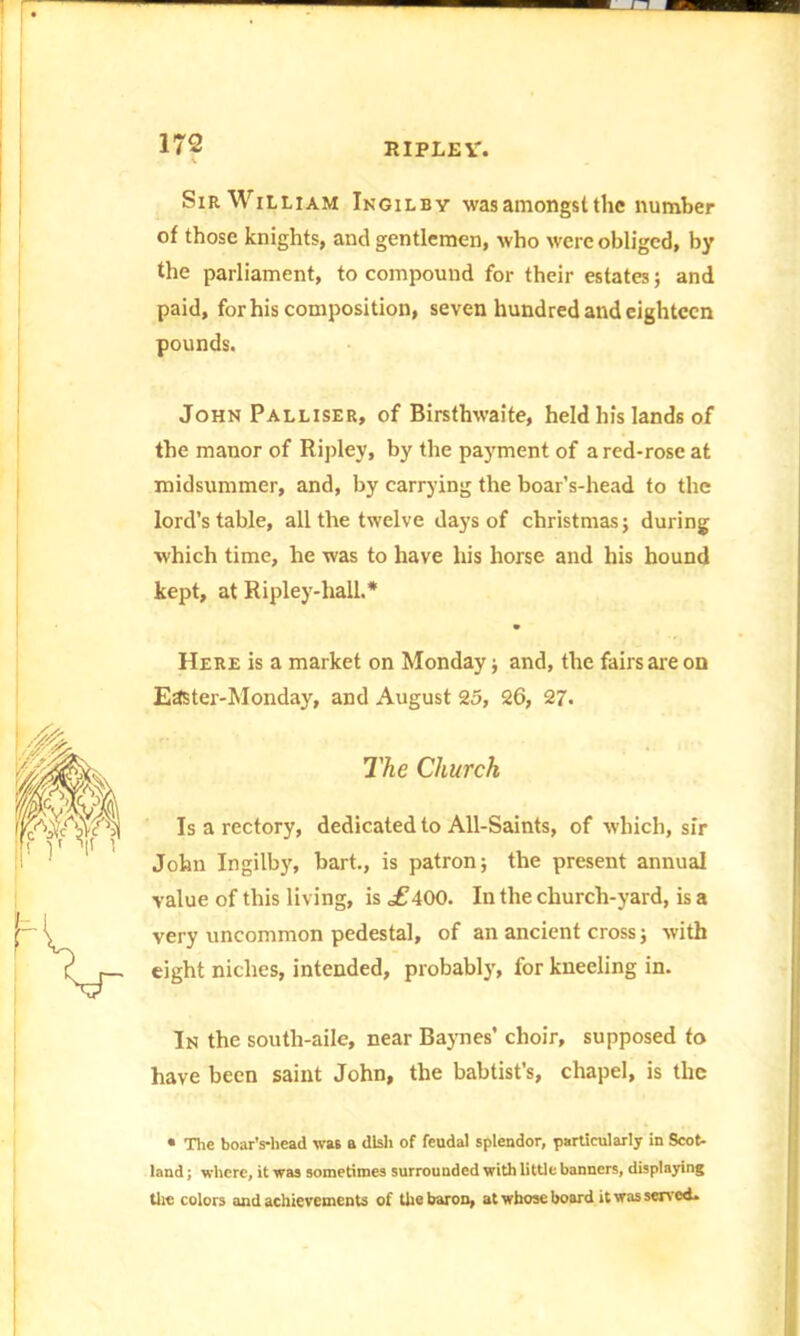 Sir William Ingilby was amongst the number of those knights, and gentlemen, who were obliged, by the parliament, to compound for their estates; and paid, for his composition, seven hundred and eighteen pounds. John Palliser, of Birsthwaite, held his lands of the manor of Ripley, by the payment of a red-rose at midsummer, and, by carrying the boar’s-head to the lord’s table, all the twelve days of Christmas; during which time, he was to have his horse and his hound kept, at Ripley-hall.* Here is a market on Monday ; and, the fairs are on Easter-Monday, and August 25, 26, 27. The Church Is a rectory, dedicated to All-Saints, of which, sir John Ingilby, bart., is patron; the present annual value of this living, is of400. In the church-yard, is a very uncommon pedestal, of an ancient cross; with eight niches, intended, probably, for kneeling in. In the south-aile, near Baynes’ choir, supposed to have been saint John, the babtist’s, chapel, is the • The boar’s-head \va6 a dish of feudal splendor, particularly in Scot- land ; where, it was sometimes surrounded with little banners, displaying the colors and achievements of the baron, at whose board it was served.