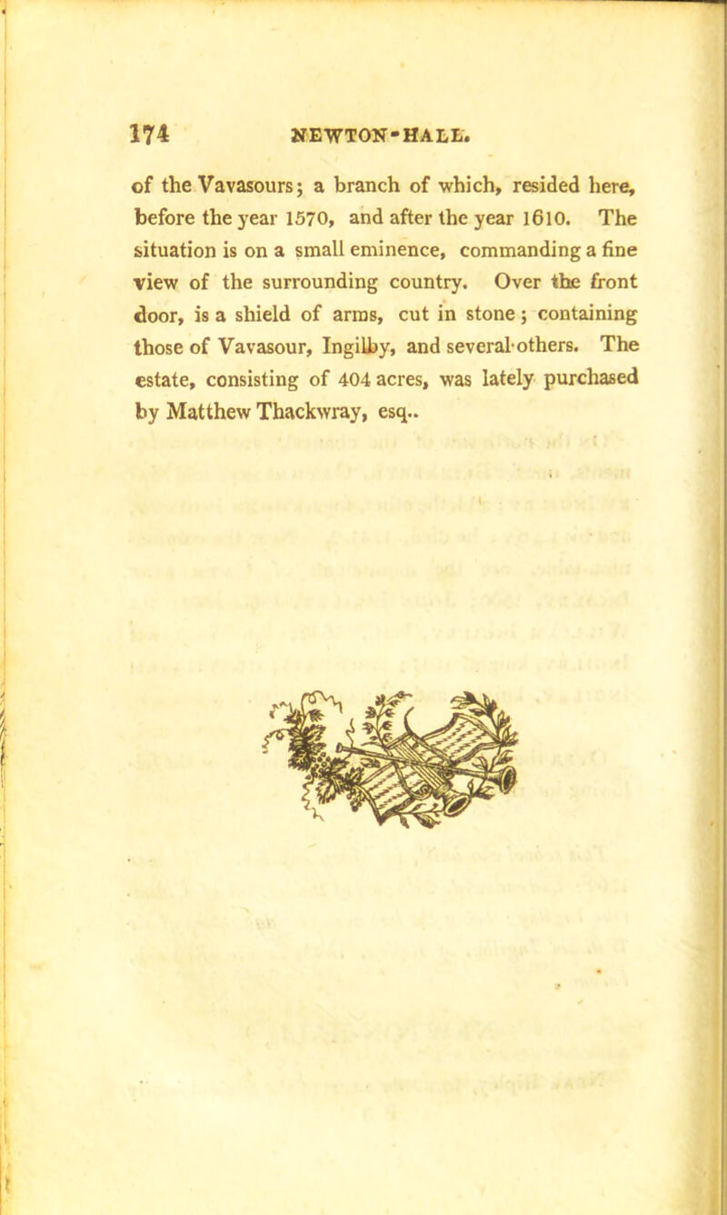 of the Vavasours; a branch of which, resided here, before the year 1570, and after the year 1610. The situation is on a small eminence, commanding a fine view of the surrounding country. Over the front door, is a shield of arms, cut in stone; containing those of Vavasour, Ingilby, and several-others. The estate, consisting of 404 acres, was lately purchased by Matthew Thackwray, esq..