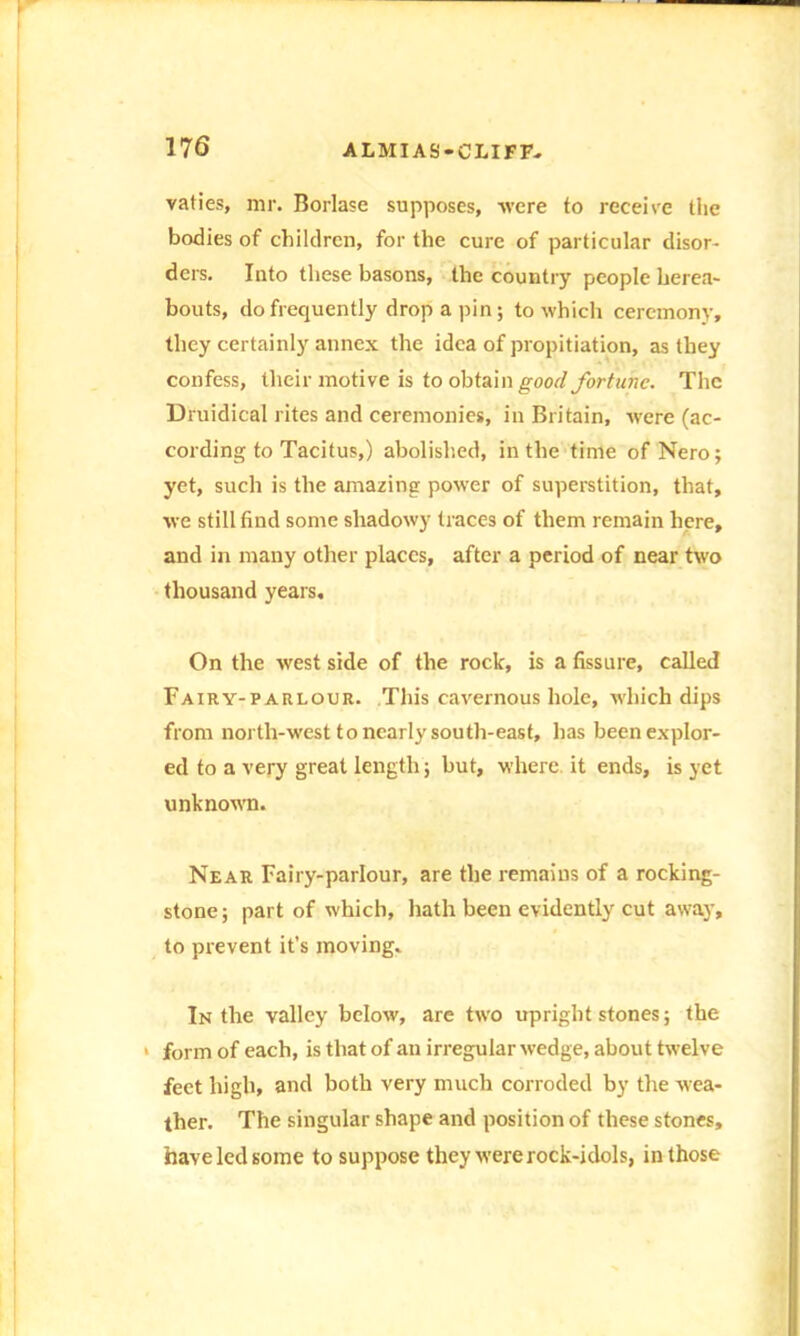 vaties, mr. Borlase supposes, were to receive the bodies of children, for the cure of particular disor- ders. Into these basons, the country people herea- bouts, do frequently drop a pin; to which ceremony, they certainly annex the idea of propitiation, as they confess, their motive is to obtain good fortune. The Druidical rites and ceremonies, in Britain, -were (ac- cording to Tacitus,) abolished, in the time of Nero; yet, such is the amazing power of superstition, that, we still find some shadowy traces of them remain here, and in many other places, after a period of near two thousand years. On the west side of the rock, is a fissure, called Fairy-parlour. This cavernous hole, which dips from north-west to nearly south-east, has been explor- ed to a very great length; but, where it ends, is yet unknown. Near Fairy-parlour, are the remains of a rocking- stone; part of which, hath been evidently cut away, to prevent it's moving. In the valley below, are two upright stones; the ■ form of each, is that of an irregular wedge, about twelve feet high, and both very much corroded by the wea- ther. The singular shape and position of these stones, have led some to suppose they were rock-idols, in those