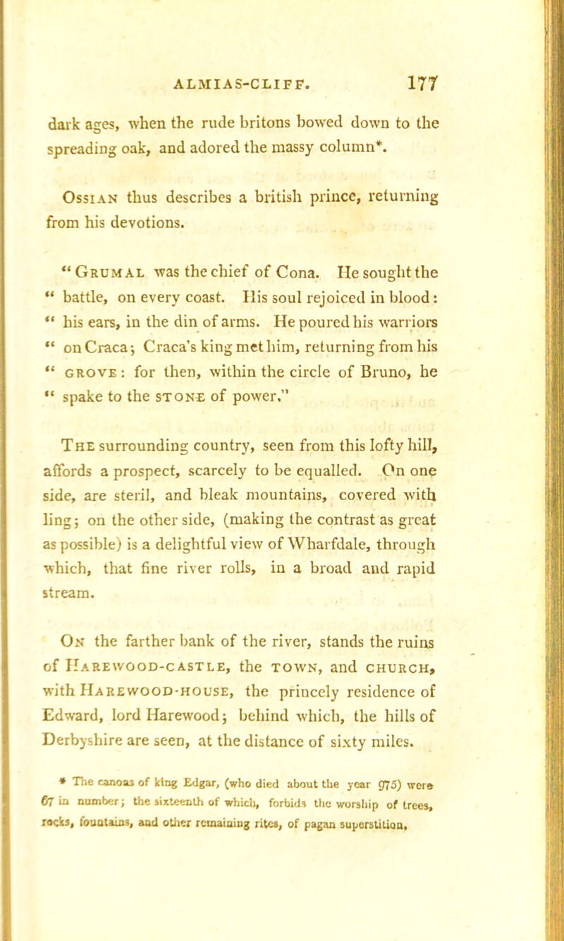 dark ages, when the rude britons bowed down to the spreading oak, and adored the massy column*. Ossian thus describes a british prince, returning from his devotions. “Grumal was the chief of Cona. Ilesoughtthe “ battle, on every coast. His soul rejoiced in blood: “ his ears, in the din of arms. He poured his warriors “ onCraca; Craca’s king met him, returning from his “ grove: for then, within the circle of Bruno, he “ spake to the stone of power.” The surrounding country, seen from this lofty hill, affords a prospect, scarcely to be equalled. On one side, are steril, and bleak mountains, covered with ling; on the other side, (making the contrast as great as possible) is a delightful view of Wharfdale, through which, that fine river rolls, in a broad and rapid stream. On the farther bank of the river, stands the ruins of Harewood-castle, the town, and church, with Harewood-house, the princely residence of Edward, lord Harewood; behind which, the hills of Derbyshire are seen, at the distance of sixty miles. * The canom of king Edgar, (who died about the year 975) wore 07 in number; the sixteenth of which, forbids the worship of trees, rocks, fountains, and other remaining rites, of pagan superstition,