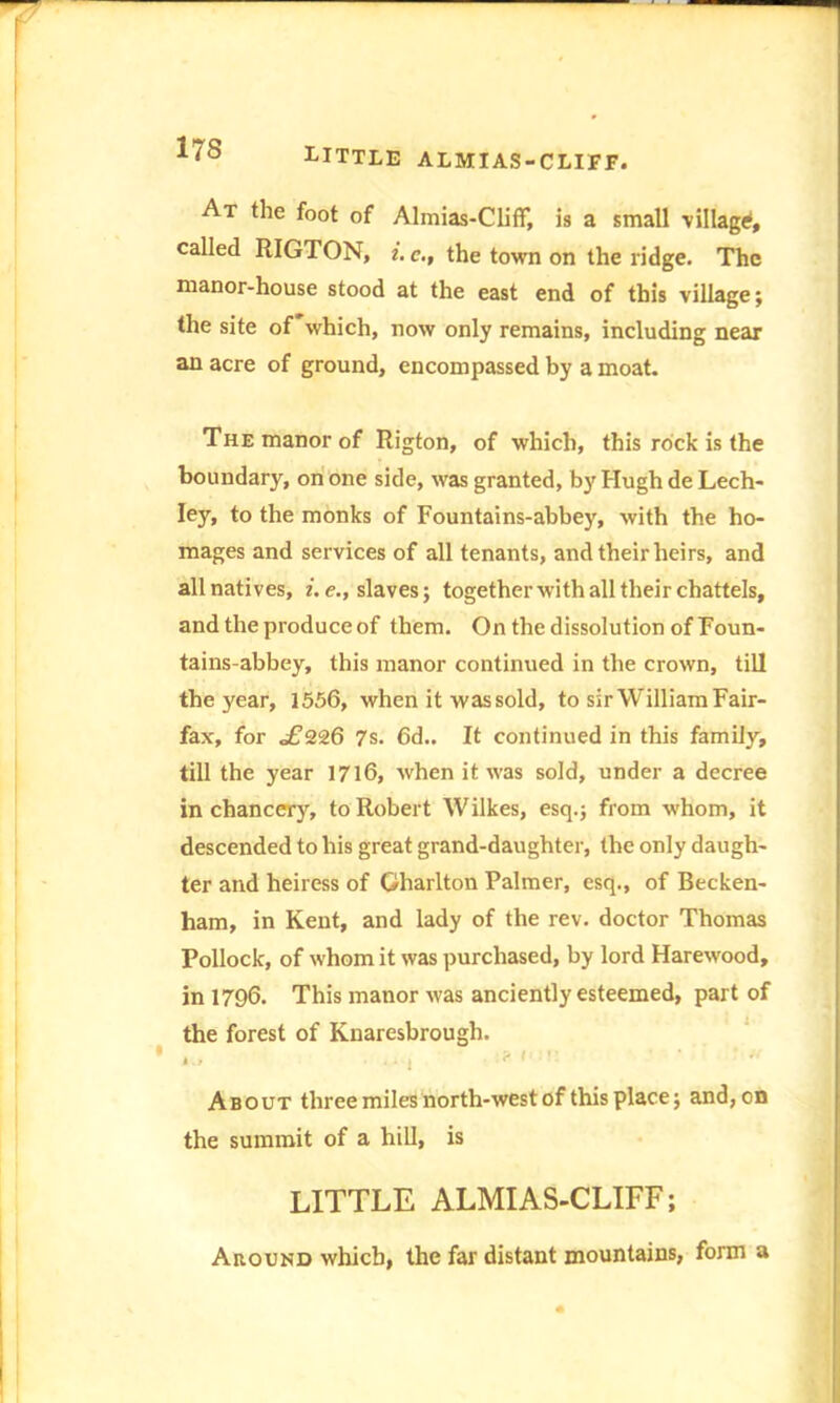 LITTLE almias-cliff. At the foot of Almias-Cliff, is a small village called RIGTON, i. c., the town on the ridge. The manor-house stood at the east end of this village; the site of'which, now only remains, including near an acre of ground, encompassed by a moat. The manor of Rigton, of which, this rock is the boundary, on one side, was granted, by Hugh de Lech- ley, to the monks of Fountains-abbey, with the ho- mages and services of all tenants, and their heirs, and all natives, i. enslaves; together with all their chattels, and the produce of them. On the dissolution of Foun- tains-abbey, this manor continued in the crown, till the year, 1556, when it was sold, to sir William Fair- fax, for ^226 7s. 6d.. It continued in this family, till the year 1716, when it was sold, under a decree in chancery, to Robert Wilkes, esq.; from whom, it descended to his great grand-daughter, the only daugh- ter and heiress of Gharlton Palmer, esq., of Becken- ham, in Kent, and lady of the rev. doctor Thomas Pollock, of whom it was purchased, by lord Harewood, in 1796. This manor was anciently esteemed, part of the forest of Knaresbrough. About three miles north-west of this place; and,on the summit of a hill, is LITTLE ALMIAS-CLIFF; Around which, the far distant mountains, form a