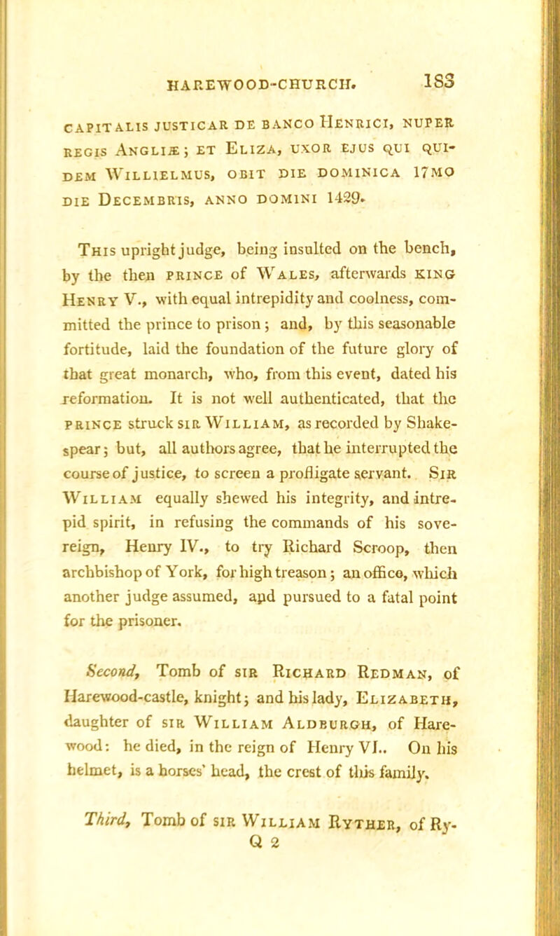 1S3 C A PIT ALIS JUSTICAR DE BANCO HenRICI, NUPER regis Anglije; et Eliza, uxor ejus qui qui- DEM WlLLIELMUS, OBIT DIE DOMINICA 17MO DIE DeCEMBRIS, ANNO DOMINI 1429. This upright judge, being insulted on the bench, by the then prince of Wales, afterwards king Henry V., with equal intrepidity and coolness, com- mitted the prince to prison ; and, by this seasonable fortitude, laid the foundation of the future glory of that great monarch, who, from this event, dated his reformation. It is not well authenticated, that the prince struck sir William, as recorded by Shake- spear; but, all authors agree, that he interrupted the course of justice, to screen a profligate servant. Sir William equally shewed his integrity, and intre- pid spirit, in refusing the commands of his sove- reign, Henry IV., to try Richard Scroop, then archbishop of York, for high treason; an office, which another judge assumed, apd pursued to a fatal point for the prisoner. Second, Tomb of sir Richard Redman, of Harewood-castle, knight; and his lady, Elizabeth, daughter of sir William Aldburgh, of Hare- wood: he died, in the reign of Henry VJ.. On his helmet, is a horses’ head, the crest of tills family. Third, Tomb of sir William Ryther, of Ry- Q 2