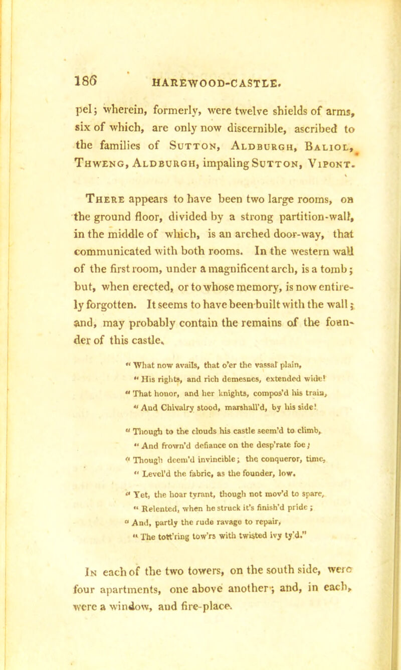 pel; wherein, formerly, were twelve shields of arms, six of which, are only now discernible, ascribed to the families of Sutton, Aldburgh, Baliol, Thweng, Aldburgh, impaling Sutton, Vipont. There appears to have been two large rooms, on the ground floor, divided by a strong partition-wall, in the middle of which, is an arched door-way, that communicated with both rooms. In the western wall of the first room, under a magnificent arch, is a tomb; but, when erected, or to whose memory, is now entire- ly forgotten. It seems to have been built with the wall; and, may probably contain the remains of the foun- der of this castle, “ What now avails, that o’er the vassal plain, “ His rights, and rich demesnes, extended wide!  That honor, and her knights, compos’d his train, “ And Chivalry stood, marshall’d, by his side!  Though to the clouds his castle seem’d to climb, *' And frown’d defiance on the desp’rate foe; << Though deem’d invincible; the conqueror, time, “ Level’d the fabric, as the founder, low. “ Yet, the hoar tyrant, though not mov’d to spare, « Relented, when he struck it’s finish’d pride ; « And, partly the rude ravage to repair, « The tott'ring tow’rs with twisted ivy ty'd.” In each of the two towers, on the south side, were four apartments, one above another1; and, in each, were a window, and fire-place.