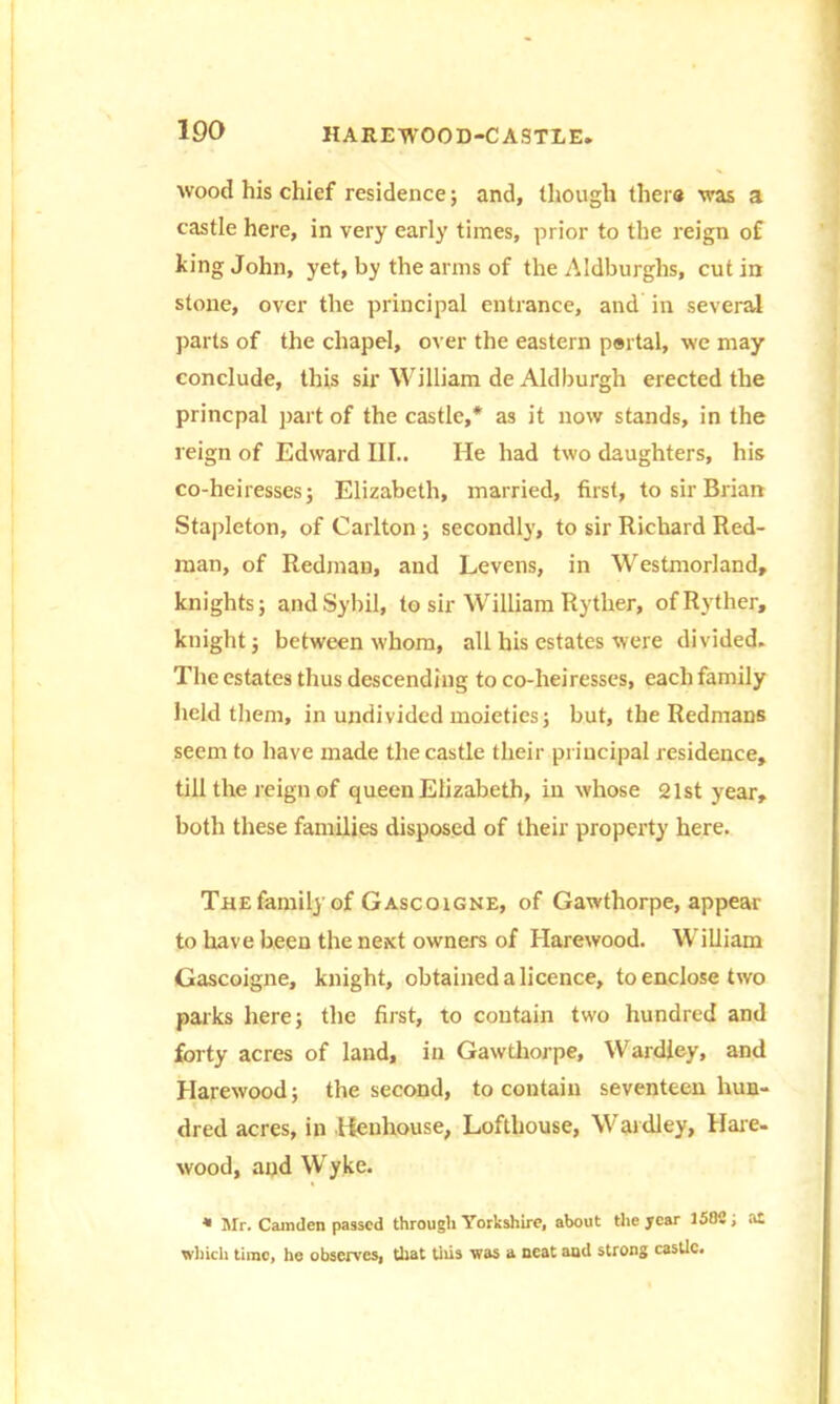 wood his chief residence; and, though ther« was a castle here, in very early times, prior to the reign of king John, yet, by the arms of the Aldburghs, cut in stone, over the principal entrance, and in several parts of the chapel, over the eastern portal, we may conclude, this sir William de Aldburgh erected the princpal part of the castle,* as it now stands, in the reign of Edward III.. He had two daughters, his co-heiresses; Elizabeth, married, first, to sir Brian Stapleton, of Carlton ; secondly, to sir Richard Red- man, of Redman, and Levens, in Westmorland, knights; and Sybil, to sir William Rytlier, ofRyther, knight; between whom, all his estates were divided. The estates thus descending to co-heiresses, each family held them, in undivided moieties; but, the Redmans seem to have made the castle their principal residence, till the reign of queen Elizabeth, in whose 21st year, both these families disposed of their property here. The family of Gascoigne, of Gawthorpe, appear to have been the next owners of Harewood. William Gascoigne, knight, obtained a licence, to enclose two parks here; the first, to contain two hundred and forty acres of land, in Gawthorpe, Wardley, and Harewood; the second, to contain seventeen hun- dred acres, in Henhouse, Lofthouse, Wardley, Hare- wood, and Wyke. * Mr. Camden passed through Yorkshire, about the year 150C; at which time, he observes, that tiiis was a neat and strong castle.
