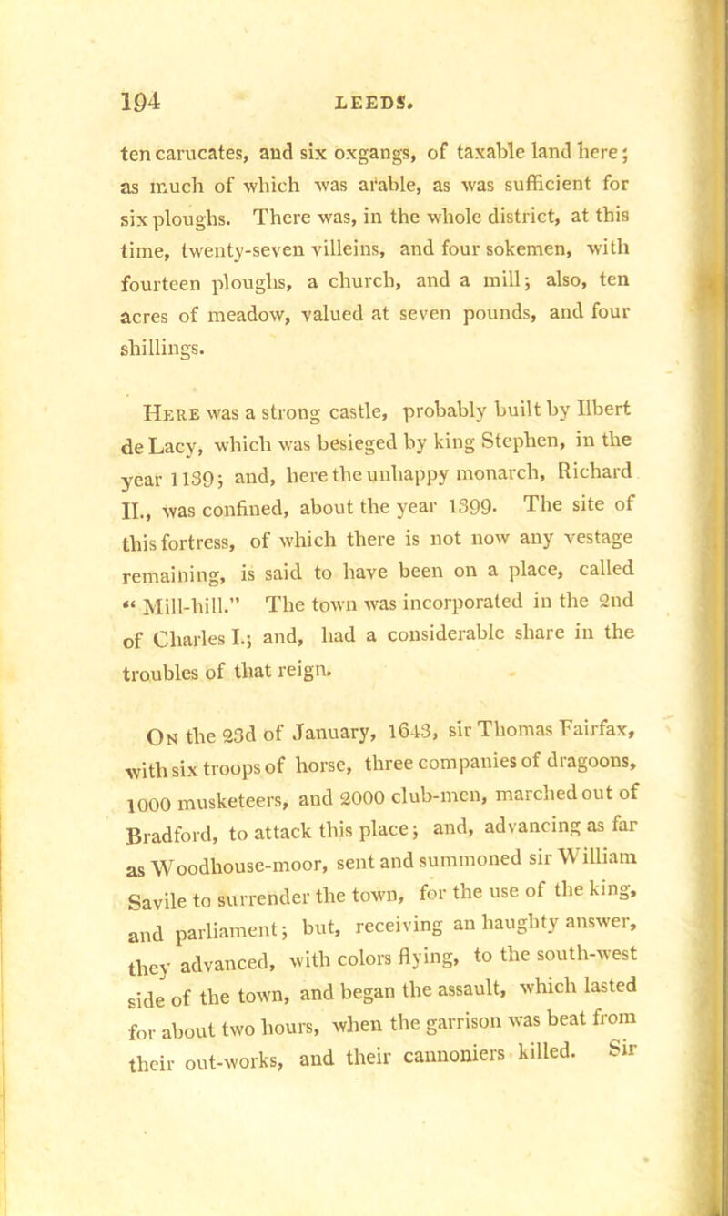 ten carucates, and six oxgangs, of taxable land here; as much of which was arable, as was sufficient for six ploughs. There was, in the whole district, at this time, twenty-seven villeins, and four sokemen, with fourteen ploughs, a church, and a mill; also, ten acres of meadow, valued at seven pounds, and four shillings. Here was a strong castle, probably built by Ilbert de Lacy, which was besieged by king Stephen, in the year 1139; and, here the unhappy monarch, Richard II., was confined, about the year 1399- The site of this fortress, of which there is not now any vestage remaining, is said to have been on a place, called “ Mill-hill.” The town was incorporated in the 2nd of Charles I.; and, had a considerable share in the troubles of that reign. On the 23d of January, 16-13, sir Thomas Fairfax, with six troops of horse, three companies of dragoons, 1000 musketeers, and 2000 club-men, marched out of Bradford, to attack this place; and, advancing as far as Woodhouse-moor, sent and summoned sir \\ illiam Savile to surrender the town, for the use of the king, and parliament; but, receiving an haughty answer, they advanced, with colors flying, to the south-west side of the town, and began the assault, which lasted for about two hours, when the garrison was beat from their out-works, and their cannoniers killed. Sir