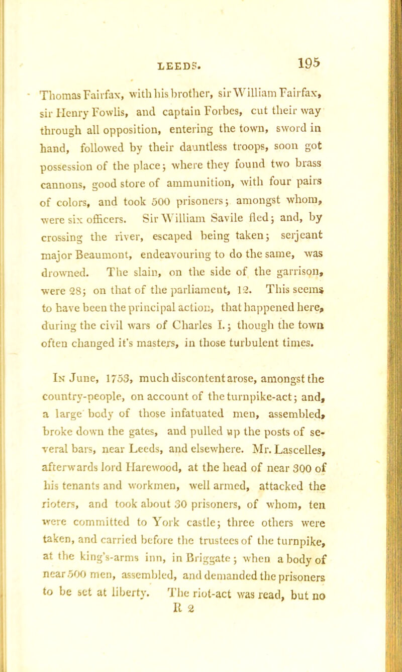 ■ Thomas Fairfax, with his brother, sir William Fairfax, sir Henry Fowlis, and captain Forbes, cut their way through all opposition, entering the town, sword in hand, followed by their dauntless troops, soon got possession of the place; where they found two brass cannons, good store of ammunition, with four pairs of colors, and took 500 prisoners; amongst whom, were six officers. Sir William Savile fled; and, by crossing the river, escaped being taken; serjeant major Beaumont, endeavouring to do the same, was drowned. The slain, on the side of the garrison, were 28; on that of the parliament, 12. This seems to have been the principal action, that happened here, during the civil wars of Charles I.; though the town often changed it's masters, in those turbulent times. In June, 1753, much discontent arose, amongst the country-people, on account of the turnpike-act; and, a large body of those infatuated men, assembled, broke down the gates, and pulled up the posts of se- veral bars, near Leeds, and elsewhere. Mr. Lascelles, afterwards lord Hare wood, at the head of near 300 of his tenants and workmen, well armed, attacked the rioters, and took about 30 prisoners, of whom, ten were committed to York castle; three others were taken, and carried before the trustees of the turnpike, at the king’s-arms inn, in Briggate; when a body of near 500 men, assembled, and demanded the prisoners to be set at liberty. The riot-act was read, but no It 2