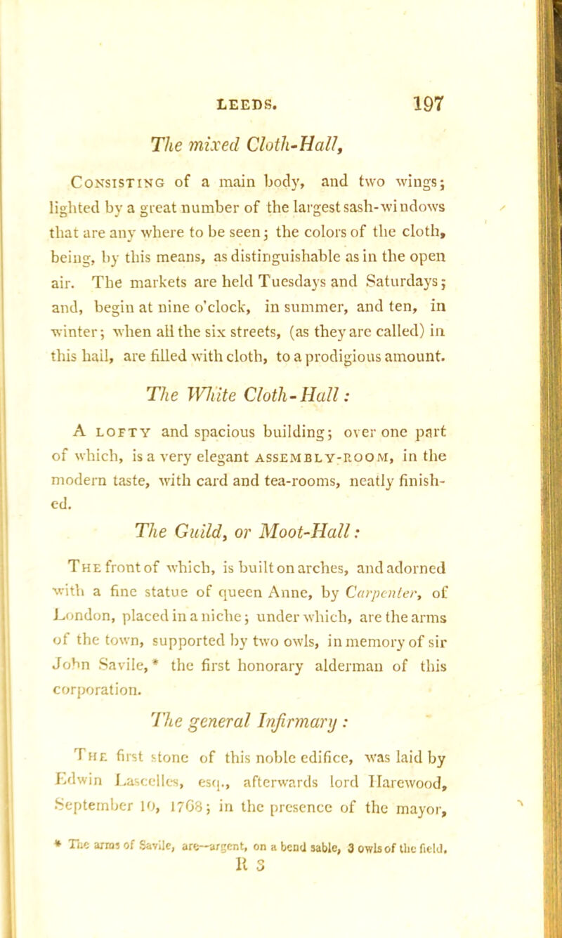 The mixed Cloth-Hal/, Consisting of a main body, and two wingsj lighted by a great number of the largest sash-windows that are any where to be seen 5 the colors of the cloth, being, by this means, as distinguishable as in the open air. The markets are held Tuesdays and Saturdays; and, begin at nine o’clock, in summer, and ten, in winter; when all the six streets, (as they are called) in this hail, are filled with cloth, to a prodigious amount. The White Cloth-Hall: A lofty and spacious building; over one part of which, is a very elegant assembly-room, in the modern taste, with card and tea-rooms, neatly finish- ed. The Guild, or Moot-Hall: The front of which, is built on arches, and adorned with a fine statue of queen Anne, by Carpenter, of London, placed in a niche; under which, are the arms ot the town, supported by two owls, in memory of sir John Savile,* the first honorary alderman of this corporation. The general Infirmary: The first stone of this noble edifice, was laid by Edwin Lascelles, esq., afterwards lord Ilarewood, September 10, 17G8; in the presence of the mayor. * The arras of Savllc, are-argent, on a bend sable, 3 owls of the field. It 5