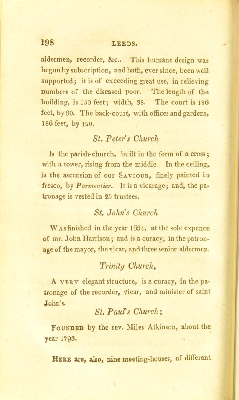 aldermen, recorder, &c.. This humane design was begun by subscription, and hath, ever since, been well supported; it is of exceeding great use, in relieving numbers of the diseased poor. The length of the building, is 150 feet; width, 38. The court is 18& feet, by 30. The back-court, with offices and gardens, 186 feet, by 120. St. Peter's Church Is the parish-church, built in the form of a cross; with a tower, rising from the middle. In the ceiling, is the ascension of our Saviour, finely painted in fresco, by Parmentier. It is a vicarage; and, the pa- tronage is vested in 25 trustees. St. Johns Church Was finished in the year 1634, at the sole expence of mr. John Harrison; and is a curacy, in the patron- age of the mayor, the vicar, and three senior aldermen. Trinity Church, A very elegant structure, is a curacy, in the pa- tronage of the recorder, vicar, and minister of saint John’s. St. Paul's Church; Founded by the rev. Miles Atkinson, about the year 1793. Here axe, also, nine meeting-houses, of diflerent