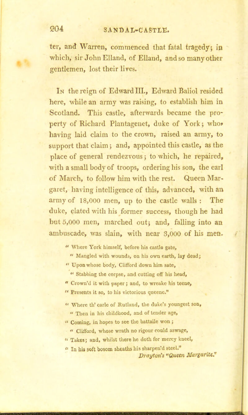 ter, and Warren, commenced that fatal tragedy; in which, sir John Elland, of Elland, and so many other gentlemen, lost their lives. In the reign of Edward III., Edward Baliol resided here, while an army was raising, to establish him in Scotland. This castle, afterwards became the pro- perty of Richard Plantagenet, duke of York; who* having laid claim to the crown, raised an army, to support that claim; and, appointed this castle, as the place of general rendezvous; to which, he repaired, with a small body of troops, ordering his son, the earl of March, to follow him with the rest. Queen Mar- garet, having intelligence of this, advanced, with an army of 18,000 men, up to the castle walls : The duke, elated with his former success, though he had but 5,000 men, marched out; and, falling into an ambuscade, was slain, with near 3,000 of his men.  Where York himself, before his castle gate, “ Mangled with wounds, on his own earth, lay dead; “ Upon whose body, Clifford down him sate, “ Stabbing the corpse, and cutting off his head,  Crown’d it with paper; and, to wreake his tecne, “ Presents it so, to his victorious qucenc.” “ Where th’ carle of Rutland, the duke's youngest son, « Then in his childhood, and of tender age, « Coming, in hopes to see the battaile won ; « Clifford, whose wrath no rigour could aswage, “ Takes; and, whilst there he doth for mercy kneel, “ In his soft bosom sheaths his sharpen'd steel.” Drayton's «Queen Margaritc*