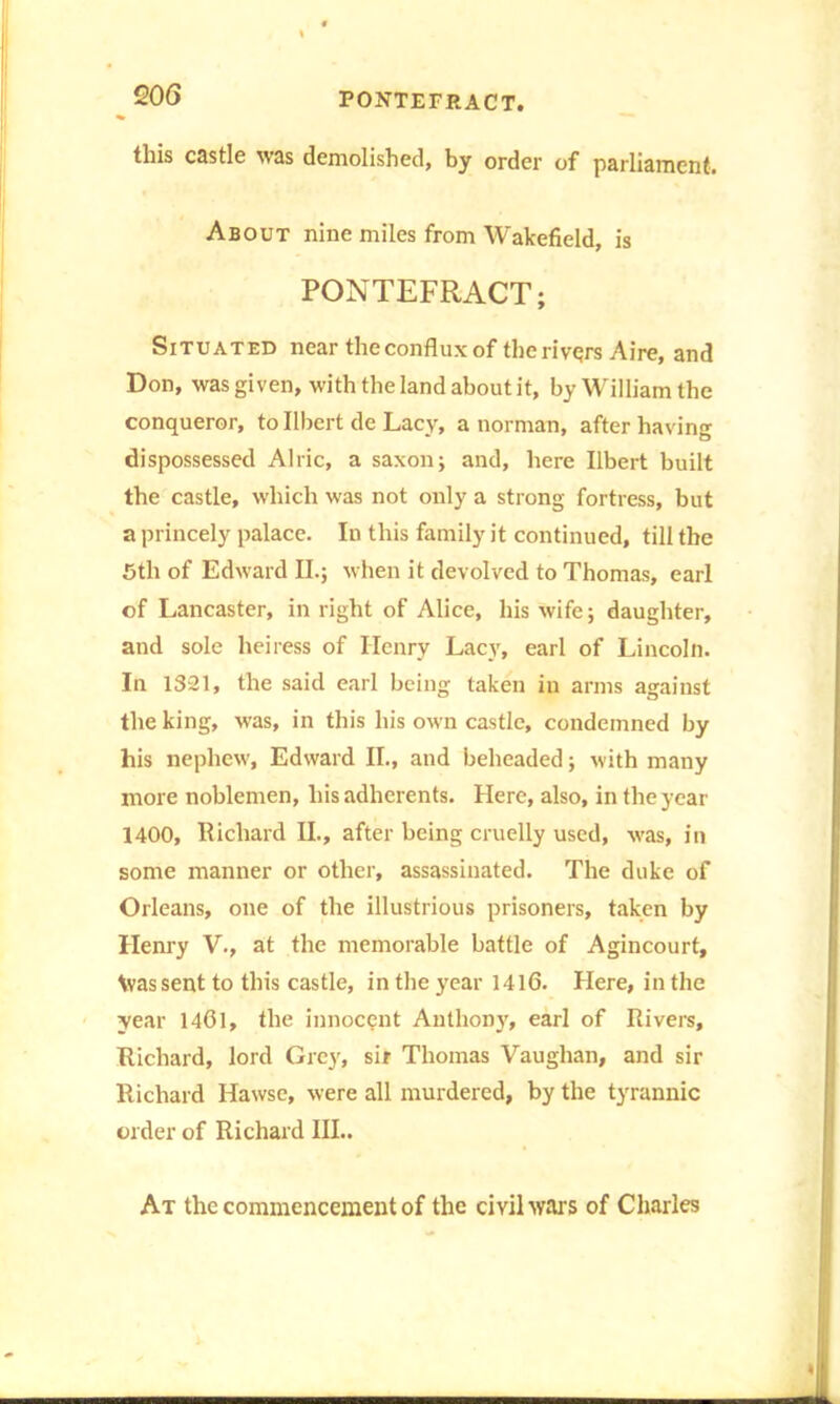 this castle was demolished, by order of parliament. About nine miles from Wakefield, is PONTEFRACT; Situated near the conflux of therivqrs Aire, and Don, was given, with the land about it, by William the conqueror, to Ilbert de Lacy, a norman, after having dispossessed Alric, a saxon; and, here Ilbert built the castle, which was not only a strong fortress, but a princely palace. In this family it continued, till the 5th of Edward II.; when it devolved to Thomas, earl of Lancaster, in right of Alice, his wife; daughter, and sole heiress of Henry Lacy, earl of Lincoln. In 1321, the said earl being taken in arms against the king, was, in this his own castle, condemned by his nephew, Edward II., and beheaded; with many more noblemen, his adherents. Here, also, in the year 1400, Richard II., after being cruelly used, was, in some manner or other, assassinated. The duke of Orleans, one of the illustrious prisoners, taken by Henry V., at the memorable battle of Agincourt, Vvassent to this castle, in the year 1416. Here, in the year 1461, the innocent Anthony, earl of Rivers, Richard, lord Grey, sir Thomas Vaughan, and sir Richard Hawse, were all murdered, by the tyrannic order of Richard III.. At the commencement of the civil wars of Charles