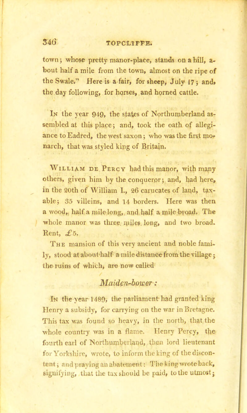 34(5 town; whose pretty manor-place, stands on a hill, a- bout half a mile from the town, almost on the ripe of the Swale. Here is a fair, for sheep, July 17; and» the day following, for horses, and horned cattle. In the year 949, the states of Northumberland as- sembled at tills place; and, took the oath of allegi- ance to Eadred, the west saxon; who was the first mo, narch, that was styled king of Britain. William de Percy had this manor, with many others, given him by the conqueror; and, had here, in the 20th of William I., 26 carucates of land, tax- able; 35 villeins, and 14 borders. Here was then a wood,, half a mile long, and half a mile broad. The whole manor was three, miles long, and two broad. Rent, £5. The mansion of this very ancient and noble fami- ly, stood at about half a mile distance from the village; the ruins of which, are now called / Maiden-bower: In the year 1489, the parliament-had granted king Henry a subsidy, for carrying on the war in Bretagne. This tax was found so heavy, in the north, that the whole country was in a flame. Henry Percy, the fourth earl of Northumberland, then lord lieutenant for Yorkshire, wrote, to inform the king of the discon- tent; and praying an abatement: The king wrote back, signifying, that the tax should be paid, to the utmost;