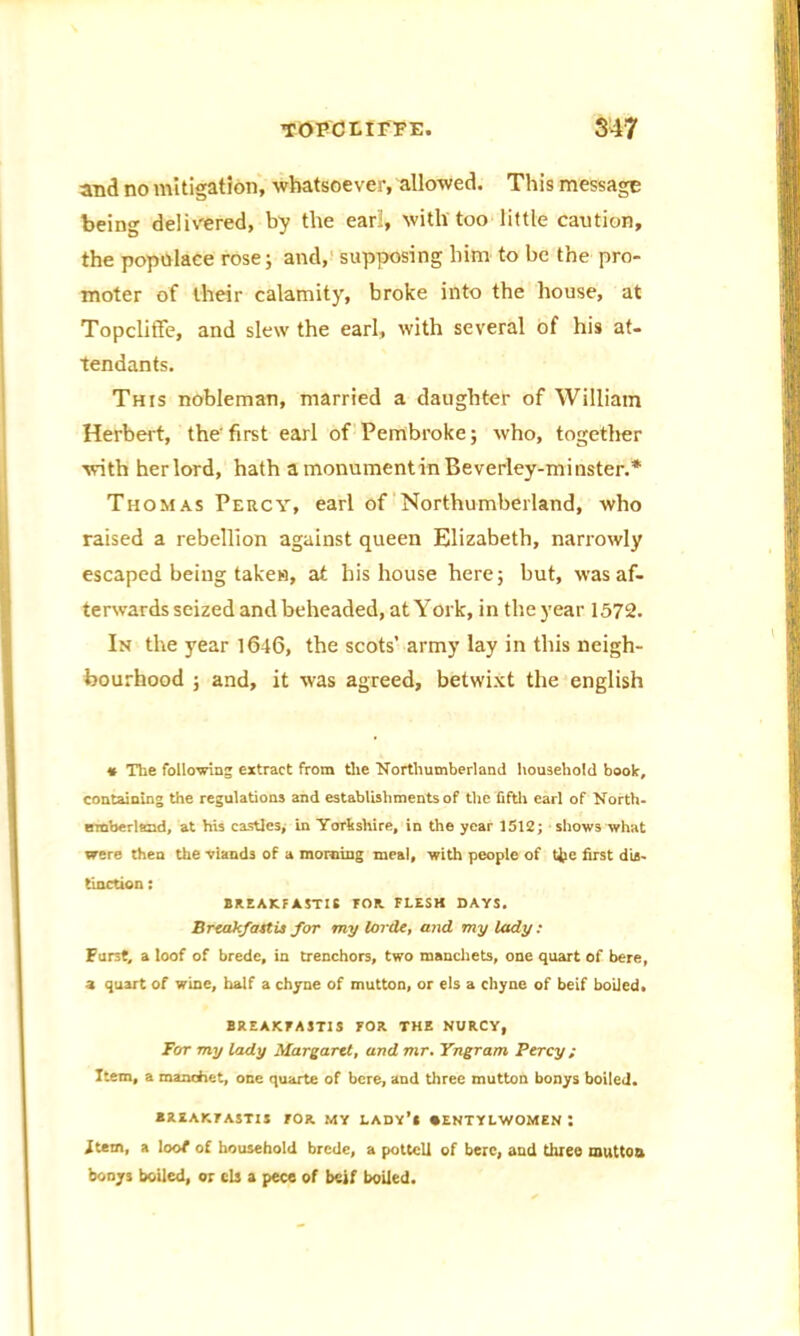 and no mitigation, whatsoever, allowed. This message being delivered, by the earl, with too little caution, the populace rose; and, supposing him to be the pro- moter of their calamity, broke into the house, at Topcliffe, and slew the earl, with several of his at- tendants. This nobleman, married a daughter of William Herbert, the'first earl of Pembroke; who, together with herlord, hath a monument in Beverley-minster.* Thomas Percy, earl of Northumberland, who raised a rebellion against queen Elizabeth, narrowly escaped being taken, at his house here; but, was af- terwards seized and beheaded, at York, in the year 1572. In the year 1646, the scots’ army lay in this neigh- bourhood ; and, it was agreed, betwixt the english * The following extract from the Northumberland household book, containing the regulations and establishments of the fifth earl of North- moberlemd, at his castles, in Yorkshire, in the year 1512; shows what were then the -viands of a morning meal, with people of tjje first dis- tinction : BREAKFASTIS TOR FLESH DAYS. Breakfast is for my Untie, and my lady : Furst, a loof of brede, in trenchors, two manchets, one quart of bere, a quart of wine, half a chyne of mutton, or els a chyne of beif boded. BREAKFASTIS FOR THE NURCY, For my lady Margaret, and mr. Yngram Percy; Item, a maachet, one quarte of bere, and three mutton bonys boiled. BREAKFASTIS FOR MY LADY’l •ENTYLWOMEN t item, a loot of household brede, a pottcll of here, and three mutton bonys boiled, or els a pece of beif boiled.