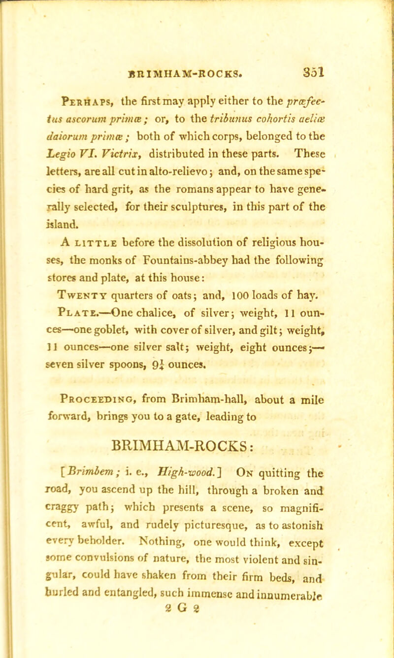 Perhaps, the firstmay apply either to the prcefec- tus ascorum primes; or, to the tribunus cohortis aelim daiorum primes ; both of which corps, belonged to the Legio VJ. Victrix, distributed in these parts. These letters, are all cut in alto-relievo; and, on the same spe- cies of hard grit, as the romans appear to have gene- rally selected, for their sculptures, in this part of the island. A little before the dissolution of religious hou- ses, the monks of Fountains-abbey had the following stores and plate, at this house: Twenty quarters of oats; and, 100 loads of hay. Plate.—One chalice, of silver; weight, 11 oun- ces—one goblet, with cover of silver, and gilt; weight, 11 ounces—one silver salt; weight, eight ounces;— seven silver spoons, 9| ounces. Proceeding, from Brimham-hall, about a mile forward, brings you to a gate, leading to BRIMHAM-ROCKS: [ Brimbem ; i. e.. High-wood. ] On quitting the road, you ascend up the hill, through a broken and craggy path; which presents a scene, so magnifi- cent, awful, and rudely picturesque, as to astonish every beholder. Nothing, one would think, except some convulsions of nature, the most violent and sin- gular, could have shaken from their firm beds, and burled and entangled, such immense and innumerable 2 G 2