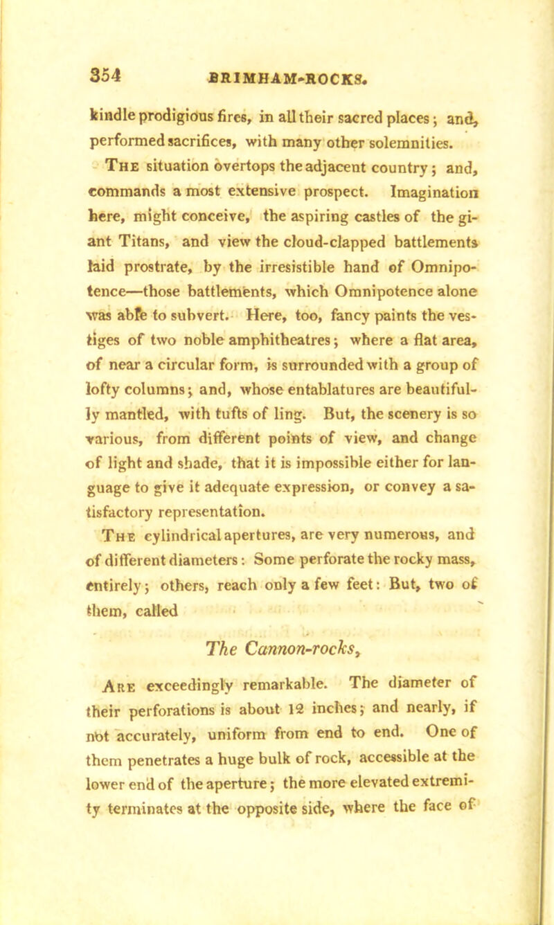 kindle prodigious fires, in all their sacred places; and, performed sacrifices, with many other solemnities. The situation overtops the adjacent country; and, commands a most extensive prospect. Imagination here, might conceive, the aspiring castles of the gi- ant Titans, and view the cloud-clapped battlements laid prostrate, by the irresistible hand of Omnipo- tence—those battlements, which Omnipotence alone was abfe to subvert. Here, too, fancy paints the ves- tiges of two noble amphitheatres; where a flat area, of near a circular form, is surrounded with a group of lofty columns; and, whose entablatures are beautiful- ly mantled, with tufts of ling. But, the scenery is so various, from different points of view, and change of light and shade, that it is impossible either for lan- guage to give it adequate expression, or convey a sa- tisfactory representation. The cylindrical apertures, are very numerous, and of different diameters: Some perforate the rocky mass, entirely; others, reach only a few feet: But, two of them, called The Cannon-rockSy Are exceedingly remarkable. The diameter of their perforations is about 12 inches; and nearly, if nbt accurately, uniform from end to end. One of them penetrates a huge bulk of rock, accessible at the lower end of the aperture; the more elevated extremi- ty terminates at the opposite side, where the face of