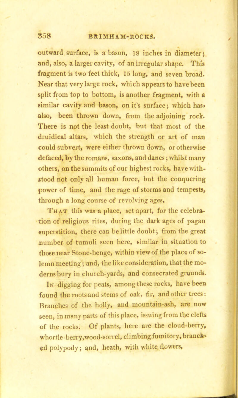 outward surface, is a bason, 18 inches in diameter; and, also, a larger cavity, of an irregular shape. This fragment is two feet thick, 15 long, and seven broad. Near that very large rock, which appears to have been split from top to bottom, is another fragment, with a similar cavity and bason, on it’s surface; which has» also, been thrown down, from the adjoining rock. There is not the least doubt, but that most of the druidical altars, which the strength or art of man could subvert, were either thrown down, or otherwise defaced, by the romans, saxons, and danes; whilst many others, on the summits of our highest rocks, have with- stood not only all human force, but the conquering power of time, and the rage of storms and tempests, through a long course of revolving ages. That this was a place, set apart, for the celebra- tion of religious rites, during the dark ages of pagan superstition, there can be little doubt; from the great number of tumuli seen here, similar in situation to tlio6enear Stone-henge, within view of the place of so- lemn meeting; and, the like consideration, that the mo- derns bury in church-yards, and consecrated grounds. In digging for peats, among these rocks, have been found the roots and stems of oak, fir, and other trees: Branches of the holly, and mountain-ash, are now seen, in many parts of this place, issuing from the clefts of the rocks. Of plants, here are the cloud-berry, whortle-berry,wood-sorrel, climbing fumitory, branch- ed polypody; and, heath, with white flowers.