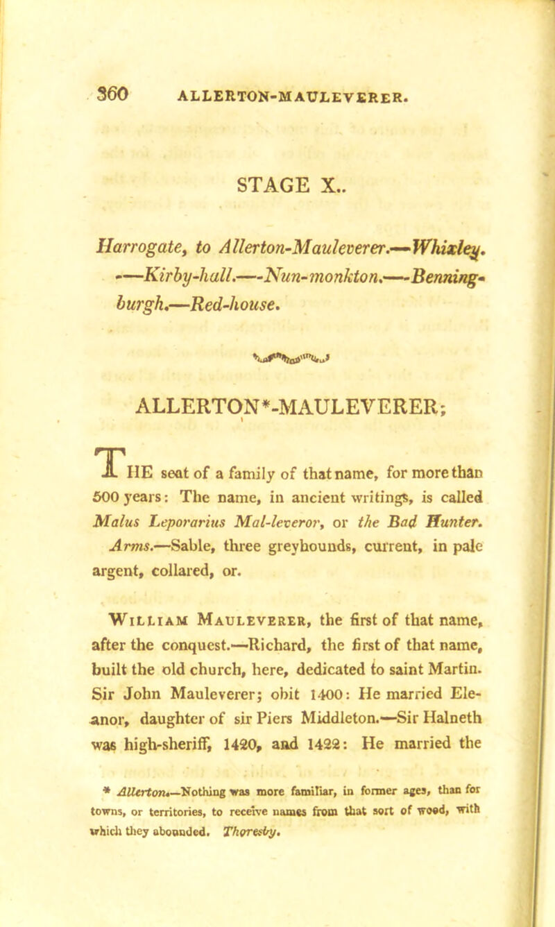 STAGE X.. Harrogate, to Allerton-Mauleverer.—Whixley. —Kirby-hall.—Nun-monkton.—Kenning- burgh.—Red-house. ALLERTON*-MAULEVERER; i '1'IIE seat of a family of that name, for more than 600 years: The name, in ancient writings, is called Malus Leporarius Mal-lexeror, or the Bad Hunter. Arms.—Sable, three greyhounds, current, in pale argent, collared, or. William Mauleverer, the first of that name, after the conquest.—Richard, the first of that name, built the old church, here, dedicated to saint Martin. Sir John Mauleverer; obit 1400: He married Ele- anor, daughter of sir Piers Middleton.—Sir Halneth was high-sheriff, 1420, and 1422: He married the * AUtrton.—Nothing was more familiar, in former ages, than for towns, or territories, to receive names from that sort of wood, with which they aboonded. Thor airy.