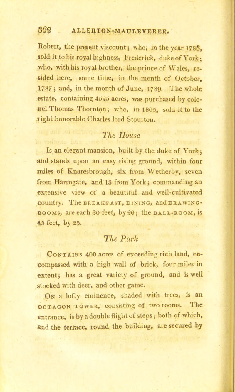 Robert, the present viscount; who, in the year 1786, sold it to his royal highness, Frederick, duke of York; who, with his royal brother, the prince of Wales, re- sided here, some time, in the month of October, 1787; and, in the month of June, 1789. The whole estate, containing 4525 acres, was purchased by colo- nel Thomas Thornton; who, in 1805, sold it to the light honorable Charles lord Stourton. The House Is an elegant mansion, built by the duke of York; and stands upon an easy rising ground, within four miles of Knaresbrough, six from Wetherby, seven from Harrogate, and 13 from York; commanding an extensive view of a beautiful and well-cultivated country. The breakfast, dining, and drawing- rooms, are each 30 feet, by 20; the ball-room, is 45 feet, by 25. The Park Contains 400 acres of exceeding rich land, en- compassed with a high wall of brick, four miles in extent; has a great variety of ground, and is well Stocked with deer, and other game. On a lofty eminence, shaded with trees, is an octagon tower, consisting of two rooms. The entrance, is by a double flight of steps; both of which, and the terrace, round the building, are secured by