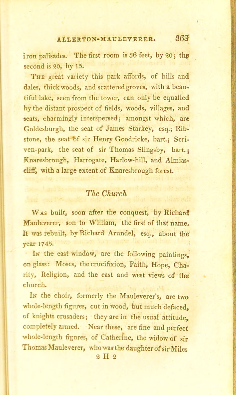iron palisades. The first room is 36 feet, by 20; thp second is 20, by 15. The great variety this park affords, of hills and dales, thick woods, and scattered groves, with a beau- tiful lake, seen from the tower, can only be equalled by the distant prospect of fields, woods, villages, and seats, charmingly interspersed; amongst which, are Goldesburgh, the seat of James Starkey, esq.; Rib- stone, the seat bf sir Henry Goodricke, hart.; Scri- ven-park, the seat of sir Thomas Slingsby, hart.; Knaresbrough, Harrogate, Harlow-hill, and Almias- cliff, with a large extent of Knaresbrough forest. The Church Was built, soon after the conquest, by Richard Mauleverer, son to William, the first of that name. It was rebuilt, by Richard Arundel, esq., about the year 1745. In the east window, are the following paintings, on glass: Moses, the crucifixion, Faith, Hope, Cha- rity, Religion, and the east and west views of the church. In the choir, formerly the Mauleverer’s, are two whole-length figures, cut in wood, but much defaced, of knights crusaders; they are in the usual attitude, completely armed. Near these, are fine and perfect whole-length figures, of Catherine, the widow of sir Thomas Mauleverer, whowas the daughter of sir Miles 2112